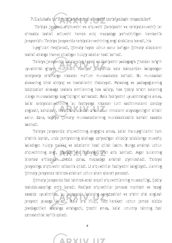 2.Uzluksiz ta’limda barkamol shaxsni tarbiyalash masalalari Tarbiya jarayoni o’qituvchi va o’quvchi (tarbiyachi va tarbiyalanuvchi) lar o’rtasida tashkil etiluvchi hamda aniq maqsadga yo’naltirilgan hamkorlik jarayonidir. Tarbiya jarayonida tarbiyalanuvchining ongi shakllana boradi, his- tuyg’ulari rivojlanadi, ijtimoiy hayot uchun zarur bo’lgan ijtimoiy aloqalarni tashkil etishga hizmat qiladigan hulqiy odatlar hosil bo’ladi. Tarbiya jarayonida bolalarning hayoti va faoliyatini pedagogik jihatdan to’g’ri uyushtirish g’oyat muhimdir. Faoliyat jarayonida bola tashqaridan kelayotgan tarbiyaviy ta’sirlarga nisbatan ma’lum munosabatda bo’ladi. Bu munosabat shaxsning ichki ehtiyoj va hoxishlarini ifodalaydi. Psixolog va pedagoglarning tadqiqotlari shaxsga tashxis omillarning hox salbiy, hox ijobiy ta’siri bolaning ularga munosabatiga bog’liqligini ko’rsatadi. Bola faoliyatini uyushtirishgina emas, balki tarbiyalanuvchining bu faoliyatga nisbatan turli kechinmalarni qanday anglashi, baholashi, his qilishi, ulardan o’zi uchun nimalarni olayotganligini bilishi zarur. Zero, tarbiya ijtimoiy munosabatlarning murakkablashib borishi asosida kechadi. Tarbiya jarayonida o’quvchining ongigina emas, balki his-tuyg’ularini ham o’stirib borish, unda jamiyatning shahsga qo’yadigan ahloqiy talablariga muvofiq keladigan hulqiy malaka va odatlarini hosil qilish lozim. Bunga erishish uchun o’quvchining ongi, hissiyoti va irodasiga ta’sir etib boriladi. Agar bularning birortasi e’tibordan chetda qolsa, maqsadga erishish qiyinlashadi. Tarbiya jarayoniga o’qituvchi rahbarlik qiladi. U o’quvchilar faoliyatini belgilaydi, ularning ijtimoiy jarayonda ishtirok etishlari uchun shart-sharoit yaratadi. Ijtimoiy jarayonda faol ishtirok etish orqali o’quvchilarning mustaqilligi, ijodiy tashabbuskorligi ortib boradi. Faoliyat o’quvchilar jamoasi manfaati va istagi asosida uyushtirilsa, bu jarayonda bolaning tengdoshlari va o’zini o’zi anglash jarayoni yuzaga keladi. Bola o’z hulqi, hatti-harakati uchun jamoa oldida javobgarlikni sezishga erishgach, ijrochi emas, balki umumiy ishning faol qatnashchisi bo’lib qoladi. 8 