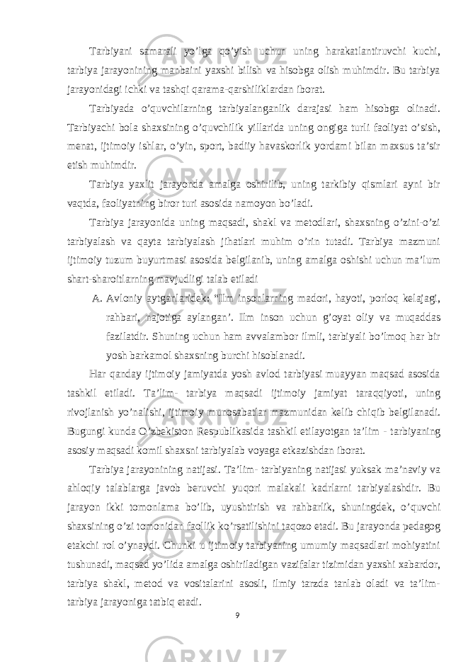 Tarbiyani samarali yo’lga qo’yish uchun uning harakatlantiruvchi kuchi, tarbiya jarayonining manbaini yaxshi bilish va hisobga olish muhimdir. Bu tarbiya jarayonidagi ichki va tashqi qarama-qarshiliklardan iborat. Tarbiyada o’quvchilarning tarbiyalanganlik darajasi ham hisobga olinadi. Tarbiyachi bola shaxsining o’quvchilik yillarida uning ongiga turli faoliyat o’sish, menat, ijtimoiy ishlar, o’yin, sport, badiiy havaskorlik yordami bilan maxsus ta’sir etish muhimdir. Tarbiya yaxlit jarayonda amalga oshirilib, uning tarkibiy qismlari ayni bir vaqtda, faoliyatning biror turi asosida namoyon bo’ladi. Tarbiya jarayonida uning maqsadi, shakl va metodlari, shaxsning o’zini-o’zi tarbiyalash va qayta tarbiyalash jihatlari muhim o’rin tutadi. Tarbiya mazmuni ijtimoiy tuzum buyurtmasi asosida belgilanib, uning amalga oshishi uchun ma’lum shart-sharoitlarning mavjudligi talab etiladi A. Avloniy aytganlaridek: “Ilm insonlarning madori, hayoti, porloq kelajagi, rahbari, najotiga aylangan’. Ilm inson uchun g’oyat oliy va muqaddas fazilatdir. Shuning uchun ham avvalambor ilmli, tarbiyali bo’lmoq har bir yosh barkamol shaxsning burchi hisoblanadi. H ar qanday ijtimoiy jamiyatda yosh avlod tarbiyasi muayyan maqsad asosida tashkil etiladi. Ta’lim- tarbiya maqsadi ijtimoiy jamiyat tara qq iyoti, uning rivojlanish yo’nalishi, ijtimoiy munosabatlar mazmunidan kelib chi q ib belgilanadi. Bugungi kunda O’zbekiston Respublikasida tashkil etilayotgan ta’lim - tarbiyaning asosiy ma q sadi komil sha x sni tarbiyalab voyaga etkazishdan iborat. Tarbiya jarayonining natijasi. Ta’lim- t arbiyaning natijasi yuksak ma’naviy va ahloqiy talablarga javob beruvchi yu q ori malakali kadrlarni tarbiyalashdir. Bu jarayon ikki tomonlama bo’lib, uyushtirish va rahbarlik, shuningdek, o’ q uvchi sha x sining o’zi tomonidan faollik ko’rsatilishini ta q ozo etadi. Bu jarayonda pedagog etakchi rol o’ynaydi. Chunki u ijtimoiy tarbiyaning umumiy maqsadlari mohiyatini tushunadi, maqsad yo’lida amalga oshiriladigan vazifalar tizimidan yaxshi xabardor, tarbiya shakl, metod va vositalarini asosli, ilmiy tarzda tanlab oladi va ta’lim- tarbiya jarayoniga tatbiq etadi. 9 