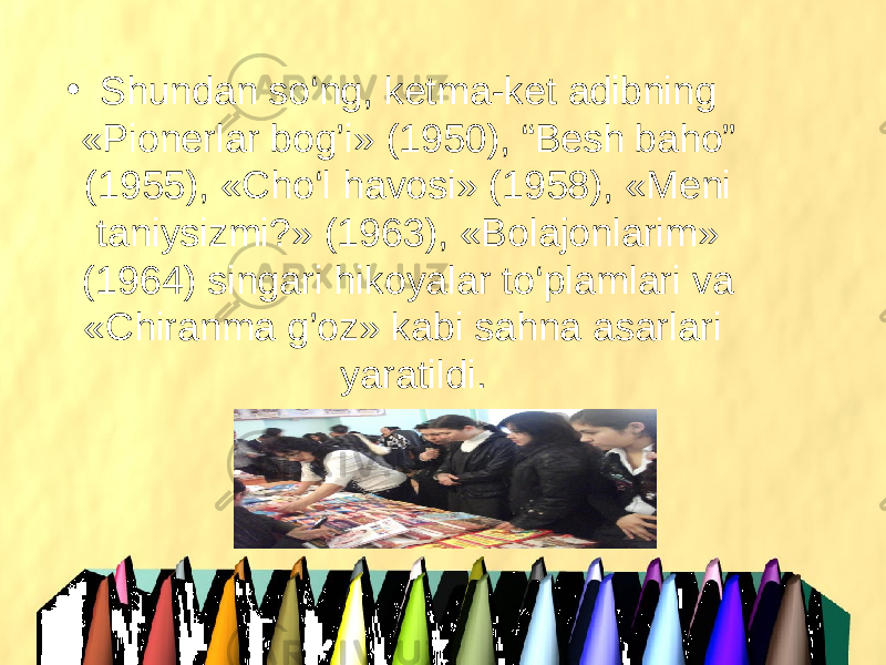 • Shundan so‘ng, ketma-ket adibning «Pionerlar bog’i» (1950), “Besh baho” (1955), «Cho‘l havosi» (1958), «Meni taniysizmi?» (1963), «Bolajonlarim» (1964) singari hikoyalar to‘plamlari va «Chiranma g’oz» kabi sahna asarlari  yaratildi. 