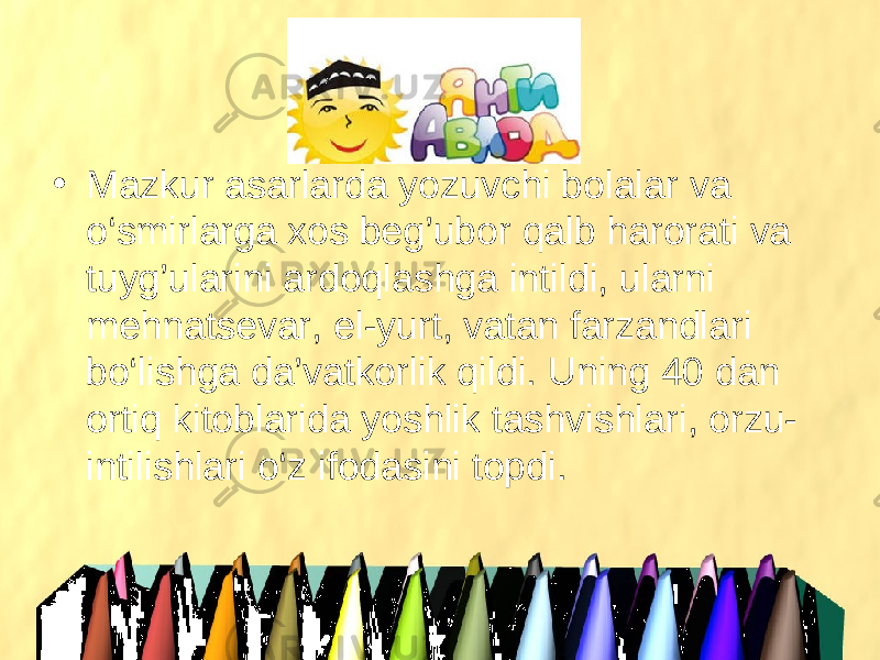 • Mazkur asarlarda yozuvchi bolalar va o‘smirlarga xos beg’ubor qalb harorati va tuyg’ularini ardoqlashga intildi, ularni mehnatsevar, el-yurt, vatan farzandlari bo‘lishga da’vatkorlik qildi. Uning 40 dan ortiq kitoblarida yoshlik tashvishlari, orzu- intilishlari o‘z ifodasini topdi. 