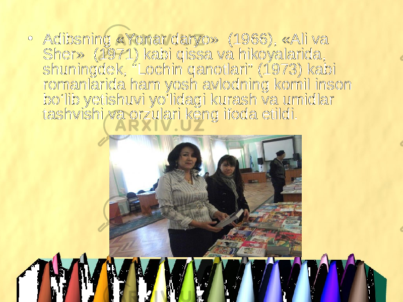 • Adibsning «Yonar daryo»  (1966), «Ali va Sher»  (1971) kabi qissa va hikoyalarida, shuningdek, “Lochin qanotlari” (1973) kabi romanlarida ham yosh avlodning komil inson bo‘lib yetishuvi yo‘lidagi kurash va umidlar tashvishi va orzulari keng ifoda etildi. 