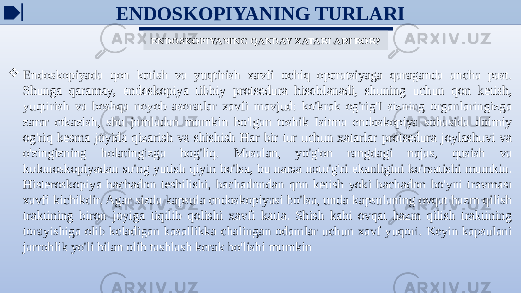 ENDOSKOPIYANING QANDAY XATARLARI BOR?  Endoskopiyada qon ketish va yuqtirish xavfi ochiq operatsiyaga qaraganda ancha past. Shunga qaramay, endoskopiya tibbiy protsedura hisoblanadi, shuning uchun qon ketish, yuqtirish va boshqa noyob asoratlar xavfi mavjud: ko&#39;krak og&#39;rig&#39;I sizning organlaringizga zarar etkazish, shu jumladan mumkin bo&#39;lgan teshik Isitma endoskopiya sohasida doimiy og&#39;riq kesma joyida qizarish va shishish Har bir tur uchun xatarlar protsedura joylashuvi va o&#39;zingizning holatingizga bog&#39;liq. Masalan, yo&#39;g&#39;on rangdagi najas, qusish va kolonoskopiyadan so&#39;ng yutish qiyin bo&#39;lsa, bu narsa noto&#39;g&#39;ri ekanligini ko&#39;rsatishi mumkin. Histeroskopiya bachadon teshilishi, bachadondan qon ketish yoki bachadon bo&#39;yni travması xavfi kichikdir. Agar sizda kapsula endoskopiyasi bo&#39;lsa, unda kapsulaning ovqat hazm qilish traktining biron joyiga tiqilib qolishi xavfi katta. Shish kabi ovqat hazm qilish traktining torayishiga olib keladigan kasallikka chalingan odamlar uchun xavf yuqori. Keyin kapsulani jarrohlik yo&#39;li bilan olib tashlash kerak bo&#39;lishi mumkin ENDOSKOPIYANING TURLARI 