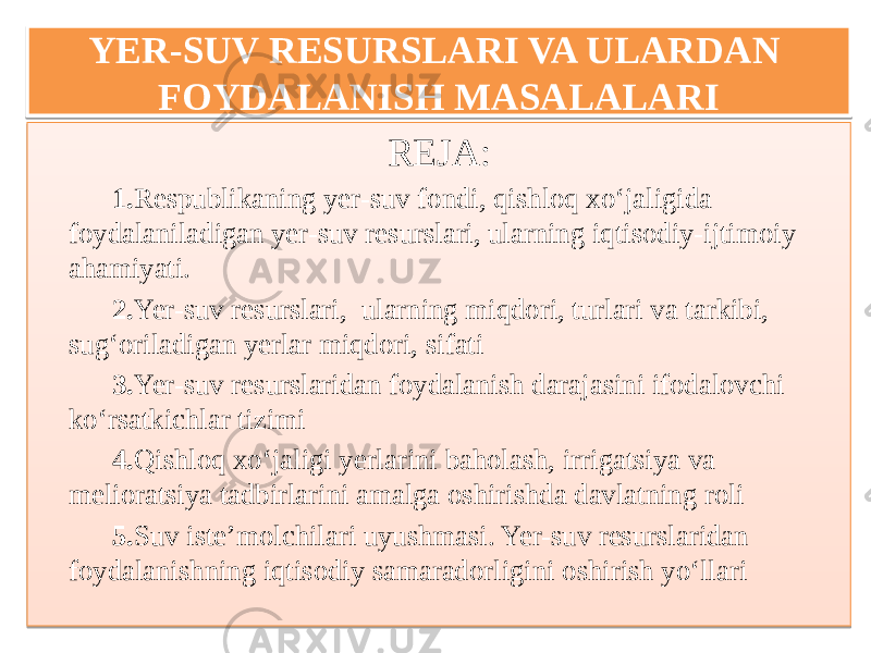 YER-SUV RESURSLARI VA ULARDAN FOYDALANISH MASALALARI REJA: 1. Respublikaning yer-suv fondi, qishloq xo‘jaligida foydalaniladigan yer-suv resurslari, ularning iqtisodiy-ijtimoiy ahamiyati. 2. Yer-suv resurslari, ularning miqdori, turlari va tarkibi, sug‘oriladigan yerlar miqdori, sifati 3. Yer-suv resurslaridan foydalanish darajasini ifodalovchi ko‘rsatkichlar tizimi 4. Qishloq xo‘jaligi yerlarini baholash, irrigatsiya va melioratsiya tadbirlarini amalga oshirishda davlatning roli 5. Suv iste’molchilari uyushmasi. Yer-suv resurslaridan foydalanishning iqtisodiy samaradorligini oshirish yo‘llari01 0E 01 06 1213 0107 16 0F 1413 22 08 1513 22 0E171D 1613 25 20 1713 26 16 