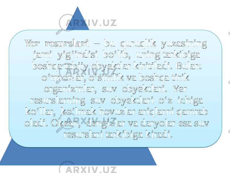 Yer resurslari – bu quruqlik yuzasining jami yig‘indisi bo‘lib, uning tarkibiga boshqa tabiiy obyektlar kiritiladi. Bular: o‘rmonlar, o‘simlik va boshqa tirik organizmlar, suv obyektlari. Yer resurslarning suv obyektlari o‘z ichiga ko‘llar, ko‘lmak hovuzlar ariqlarni qamrab oladi. Okean, dengizlar va daryolar esa suv resurslari tarkibiga kiradi.01 28 1E 0B17 17 1713 1307 0E17 17 1307 