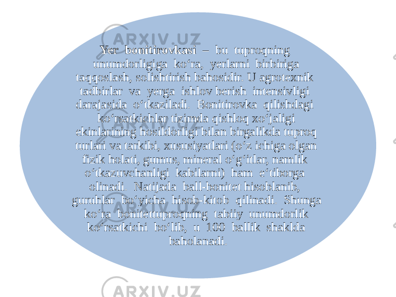 Yer bonitirovkasi – bu tuproqning unumdorligiga ko‘ra, yerlarni birbiriga taqqoslash, solishtirish bahosidir. U agrotexnik tadbirlar va yerga ishlov berish intensivligi darajasida o‘tkaziladi. Bonitirovka qilishdagi ko‘rsatkichlar tizimda qishloq xo‘jaligi ekinlarining hosildorligi bilan birgalikda tuproq turlari va tarkibi, xususiyatlari (o‘z ichiga olgan fizik holati, gumus, mineral o‘g‘itlar, namlik o‘tkazuvchanligi kabilarni) ham e‘tiborga olinadi. Natijada ball-bonitet hisoblanib, guruhlar bo‘yicha hisob-kitob qilinadi. Shunga ko‘ra bonitettuproqning tabiiy unumdorlik ko‘rsatkichi bo‘lib, u 100 ballik shaklda baholanadi. 