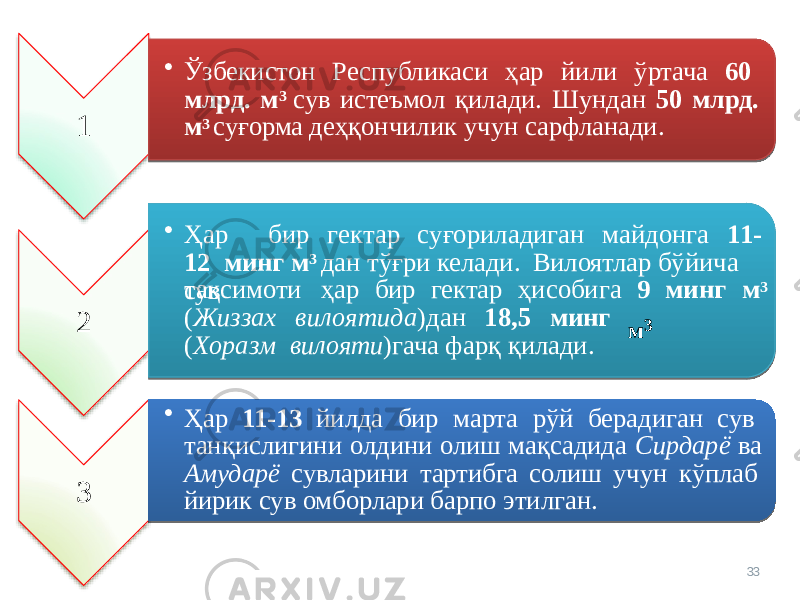 1 • Ўзбекистон Республикаси ҳар йили ўртача 60 млрд. м 3 сув истеъмол қилади. Шундан 50 млрд. м 3 суғорма деҳқончилик учун сарфланади. 2 • Ҳа р бир г е к т ар с у ғ о риладиг а н м айдонга 1 1- 12 минг м 3 дан тўғри келади. Вилоятлар бўйича сувтақсимоти ҳар бир гектар ҳисобига 9 минг м 3 м 3( Жи з за х ви л о ятид а )дан 18,5 ми н г ( Х о ра з м вилояти )гача фарқ қилади. 3 • Ҳар 11-13 йилда бир марта рўй берадиган сув танқислигини олдини олиш мақсадида Сирдарё ва Амударё сувларини тартибга солиш учун кўплаб йирик сув омборлари барпо этилган. 33 