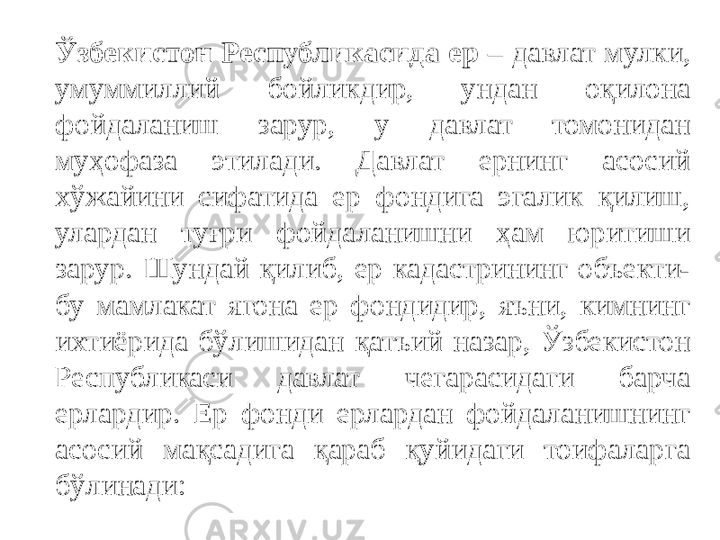 Ўзбекистон Республикасида ер – давлат мулки, умуммиллий бойликдир, ундан оқилона фойдаланиш зарур, у давлат томонидан муҳофаза этилади. Давлат ернинг асосий хўжайини сифатида ер фондига эгалик қилиш, улардан туғри фойдаланишни ҳам юритиши зарур. Шундай қилиб, ер кадастрининг объекти- бу мамлакат ягона ер фондидир, яъни, кимнинг ихтиёрида бўлишидан қатъий назар, Ўзбекистон Республикаси давлат чегарасидаги барча ерлардир. Ер фонди ерлардан фойдаланишнинг асосий мақсадига қараб қуйидаги тоифаларга бўлинади: 