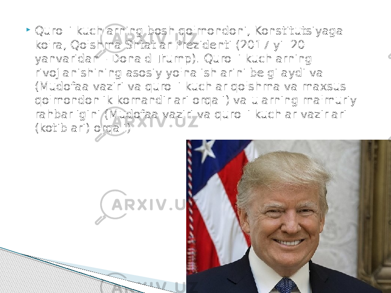  Qurolli kuchlarning bosh qo&#39;mondoni, Konstitutsiyaga ko&#39;ra, Qo&#39;shma Shtatlar Prezidenti (2017 yil 20 yanvaridan - Donald Trump). Qurolli kuchlarning rivojlanishining asosiy yo&#39;nalishlarini belgilaydi va (Mudofaa vaziri va qurolli kuchlar qo&#39;shma va maxsus qo&#39;mondonlik komandirlari orqali) va ularning ma&#39;muriy rahbarligini (Mudofaa vaziri va qurolli kuchlar vazirlari (kotiblari) orqali) 