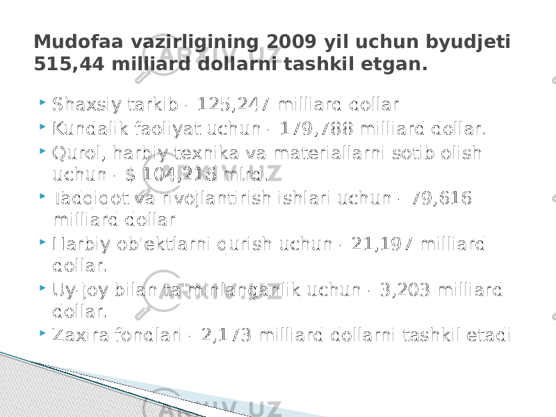  Shaxsiy tarkib - 125,247 milliard dollar  Kundalik faoliyat uchun - 179,788 milliard dollar.  Qurol, harbiy texnika va materiallarni sotib olish uchun - $ 104,216 mlrd.  Tadqiqot va rivojlantirish ishlari uchun - 79,616 milliard dollar  Harbiy ob&#39;ektlarni qurish uchun - 21,197 milliard dollar.  Uy-joy bilan ta&#39;minlanganlik uchun - 3,203 milliard dollar.  Zaxira fondlari - 2,173 milliard dollarni tashkil etadiMudofaa vazirligining 2009 yil uchun byudjeti 515,44 milliard dollarni tashkil etgan. 