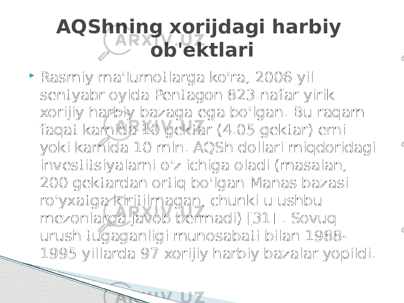  Rasmiy ma&#39;lumotlarga ko&#39;ra, 2006 yil sentyabr oyida Pentagon 823 nafar yirik xorijiy harbiy bazaga ega bo&#39;lgan. Bu raqam faqat kamida 10 gektar (4.05 gektar) erni yoki kamida 10 mln. AQSh dollari miqdoridagi investitsiyalarni o&#39;z ichiga oladi (masalan, 200 gektardan ortiq bo&#39;lgan Manas bazasi ro&#39;yxatga kiritilmagan, chunki u ushbu mezonlarga javob bermadi) [31] . Sovuq urush tugaganligi munosabati bilan 1988- 1995 yillarda 97 xorijiy harbiy bazalar yopildi. AQShning xorijdagi harbiy ob&#39;ektlari 