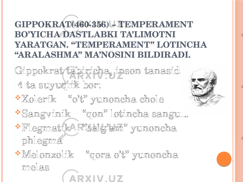 GIPPOKRAT(460-356) – TEMPERAMENT BO’YICHA DASTLABKI TA’LIMOTNI YARATGAN. “TEMPERAMENT” LOTINCHA “ARALASHMA” MA’NOSINI BILDIRADI. Gippokrat tabiricha, inson tanasida 4 ta suyuqlik bor:  Xolerik – “o’t” yunoncha chole  Sangvinik – “qon” lotincha sanguis  Flegmatik – “balg’am” yunoncha phlegma  Melonxolik – “qora o’t” yunoncha melas 