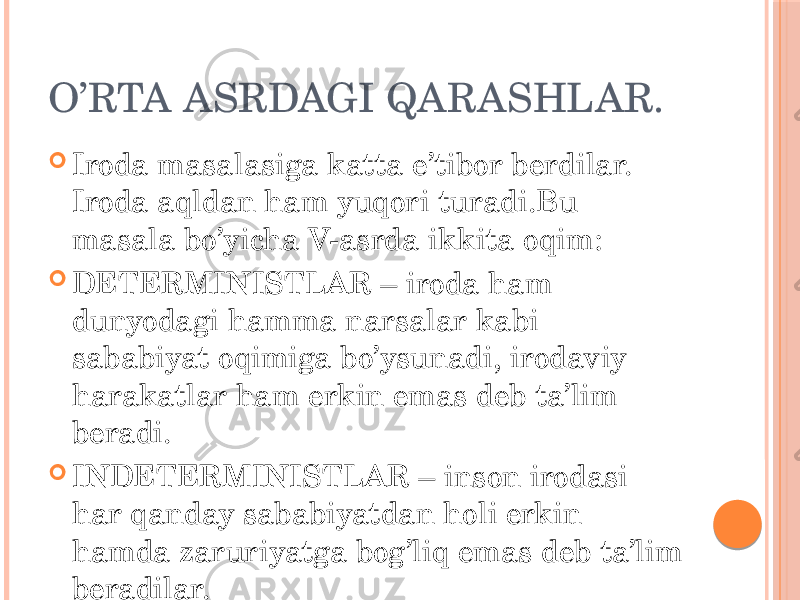 O’RTA ASRDAGI QARASHLAR.  Iroda masalasiga katta e’tibor berdilar. Iroda aqldan ham yuqori turadi.Bu masala bo’yicha V-asrda ikkita oqim:  DETERMINISTLAR – iroda ham dunyodagi hamma narsalar kabi sababiyat oqimiga bo’ysunadi, irodaviy harakatlar ham erkin emas deb ta’lim beradi.  INDETERMINISTLAR – inson irodasi har qanday sababiyatdan holi erkin hamda zaruriyatga bog’liq emas deb ta’lim beradilar. 