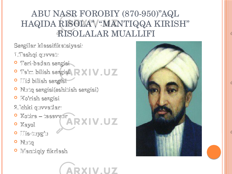 ABU NASR FOROBIY (870-950)”AQL HAQIDA RISOLA”, “MANTIQQA KIRISH” RISOLALAR MUALLIFI Sezgilar klassifikatsiyasi: 1.Tashqi quvvat:  Teri-badan sezgisi  Ta’m bilish sezgisi  Hid bilish sezgisi  Nutq sezgisi(eshitish sezgisi)  Ko’rish sezgisi 2.Ichki quvvatlar:  Xotira – tasavvur  Xayol  His-tuyg’u  Nutq  Mantiqiy fikrlash 