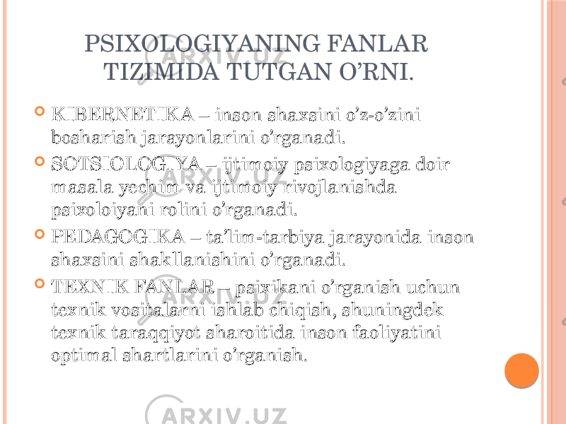 PSIXOLOGIYANING FANLAR TIZIMIDA TUTGAN O’RNI.  KIBERNETIK A – inson shaxsini o’z-o’zini bosharish jarayonlarini o’rganadi.  SOTSIOLOGIYA – ijtimoiy psixologiyaga doir masala yechim va ijtimoiy rivojlanishda psixoloiyani rolini o’rganadi.  PEDAGOGIK A – ta’lim-tarbiya jarayonida inson shaxsini shakllanishini o’rganadi.  TEXNIK FANLAR – psixikani o’rganish uchun texnik vositalarni ishlab chiqish, shuningdek texnik taraqqiyot sharoitida inson faoliyatini optimal shartlarini o’rganish. 