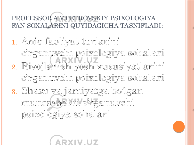 PROFESSOR A.V.PETROVSKIY PSIXOLOGIYA FAN SOX ALARINI QUYIDAGICHA TASNIFLADI: 1. Aniq faoliyat turlarini o’rganuvchi psixologiya sohalari 2. Rivojlanish yosh xususiyatlarini o’rganuvchi psixologiya sohalari 3. Shaxs va jamiyatga bo’lgan munosabatni o’rganuvchi psixologiya sohalari 