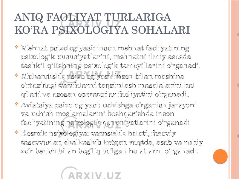 ANIQ FAOLIYAT TURLARIGA KO’RA PSIXOLOGIYA SOHALARI  Mehnat psixologiyasi: inson mehnat faoliyatining psixologik xususiyatlarini, mehnatni ilmiy asosda tashkil qilishning psixologik tamoyillarini o’rganadi.  Muhandislik psixologiyasi: inson bilan mashina o’rtasidagi vazifalarni taqsimlash masalalarini hal qiladi va asosan operatorlar faoliyatini o’rganadi.  Aviatsiya psixologiyasi: uchishga o’rganish jarayoni va uchish moslamalarini boshqarishda inson faoliyatining psixologik qonuniyatlarini o’rganadi  Kosmik psixologiya: vaznsizlik holati, fazoviy tasavvurlar, chalkashib ketgan vaqtda, asab va ruhiy zo’r berish bilan bog’liq bo’lgan holatlarni o’rganadi. 