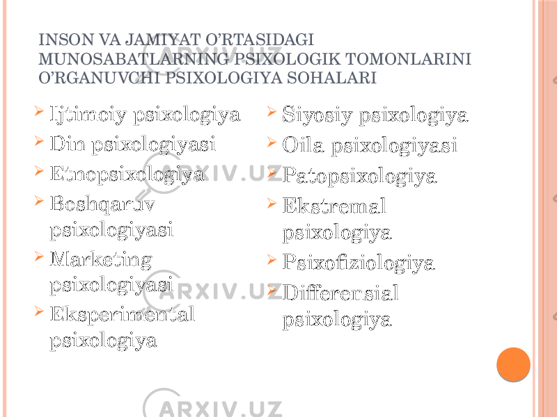 INSON VA JAMIYAT O’RTASIDAGI MUNOSABATLARNING PSIXOLOGIK TOMONLARINI O’RGANUVCHI PSIXOLOGIYA SOHALARI  Ijtimoiy psixologiya  Din psixologiyasi  Etnopsixologiya  Boshqaruv psixologiyasi  Marketing psixologiyasi  Eksperimental psixologiya  Siyosiy psixologiya  Oila psixologiyasi  Patopsixologiya  Ekstremal psixologiya  Psixofiziologiya  Differensial psixologiya 