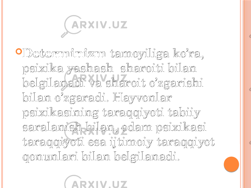  Determinizm tamoyiliga ko’ra, psixika yashash sharoiti bilan belgilanadi va sharoit o’zgarishi bilan o’zgaradi. Hayvonlar psixikasining taraqqiyoti tabiiy saralanish bilan, odam psixikasi taraqqiyoti esa ijtimoiy taraqqiyot qonunlari bilan belgilanadi. 