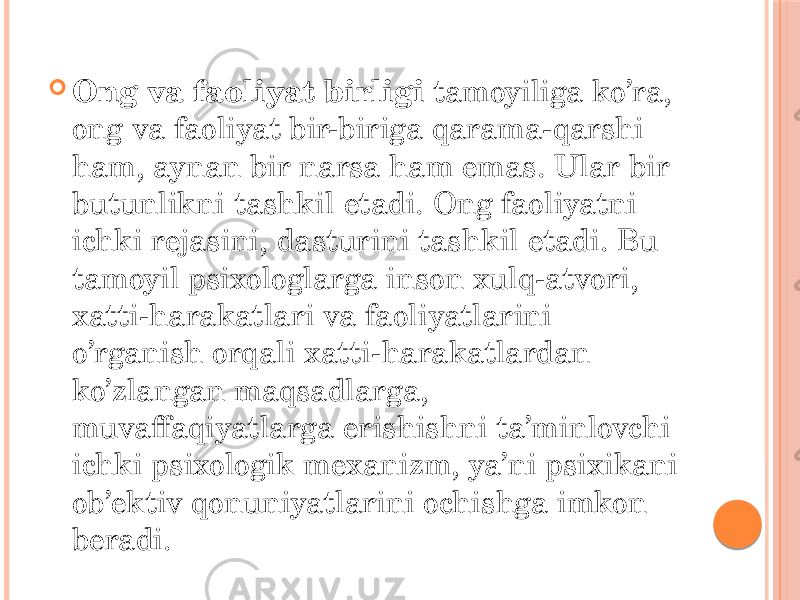  Ong va faoliyat birligi tamoyiliga ko’ra, ong va faoliyat bir-biriga qarama-qarshi ham, aynan bir narsa ham emas. Ular bir butunlikni tashkil etadi. Ong faoliyatni ichki rejasini, dasturini tashkil etadi. Bu tamoyil psixologlarga inson xulq-atvori, xatti-harakatlari va faoliyatlarini o’rganish orqali xatti-harakatlardan ko’zlangan maqsadlarga, muvaffaqiyatlarga erishishni ta’minlovchi ichki psixologik mexanizm, ya’ni psixikani ob’ektiv qonuniyatlarini ochishga imkon beradi. 