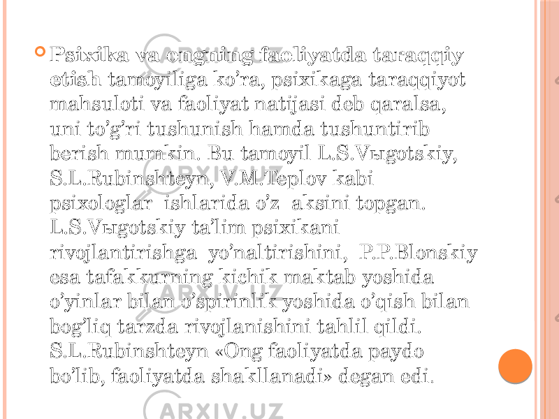  Psixika va ongning faoliyatda taraqqiy etish tamoyiliga ko’ra, psixikaga taraqqiyot mahsuloti va faoliyat natijasi deb qaralsa, uni to’g’ri tushunish hamda tushuntirib berish mumkin. Bu tamoyil L.S.Vыgotskiy, S.L.Rubinshteyn, V.M.Teplov kabi psixologlar ishlarida o’z aksini topgan. L.S.Vыgotskiy ta’lim psixikani rivojlantirishga yo’naltirishini, P.P.Blonskiy esa tafakkurning kichik maktab yoshida o’yinlar bilan o’spirinlik yoshida o’qish bilan bog’liq tarzda rivojlanishini tahlil qildi. S.L.Rubinshteyn «Ong faoliyatda paydo bo’lib, faoliyatda shakllanadi» degan edi . 