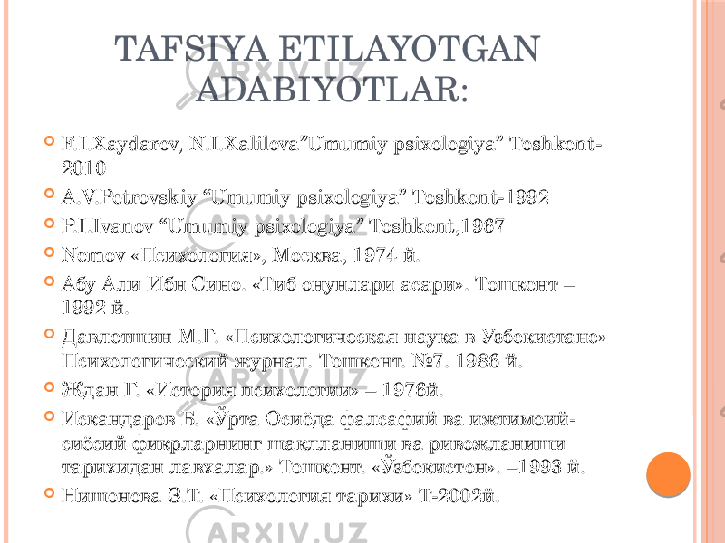 TAFSIYA ETILAYOTGAN ADABIYOTLAR:  F.I.Xaydarov, N.I.Xalilova”Umumiy psixologiya” Toshkent- 2010  A.V.Petrovskiy “Umumiy psixologiya” Toshkent-1992  P.I.Ivanov “Umumiy psixologiya” Toshkent,1967  Nemov «Психология», Москва, 1974 й.  Абу Али Ибн Сино. «Тиб онунлари асари». Тошкент – 1992 й.  Давлетшин М.Г. «Психологическая наука в Узбекистане» Психологический журнал. Тошкент. №7. 1986 й.  Ждан Г. «История психологии» – 1976й.  Искандаров Б. «Ўрта Осиёда фалсафий ва ижтимоий- сиёсий фикрларнинг шаклланиши ва ривожланиши тарихидан лавхалар.» Тошкент. «Ўзбекистон». –1993 й.  Нишонова З.Т. «Психология тарихи» Т-2002й. 