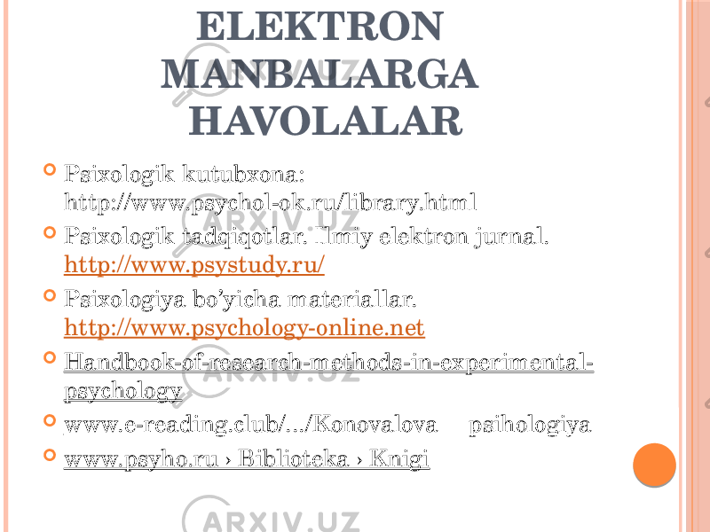 ELEKTRON MANBALARGA HAVOLALAR  Psixologik kutubxona: http://www.psychol-ok.ru/library.html  Psixologik tadqiqotlar. Ilmiy elektron jurnal. http://www.psystudy.ru/  Psixologiya bo’yicha materiallar. http://www.psychology-online.net  Handbook-of-research-methods-in-experimental- psychology  www.e-reading.club/.../Konovalova __psihologiya  www.psyho.ru › Biblioteka › Knigi 