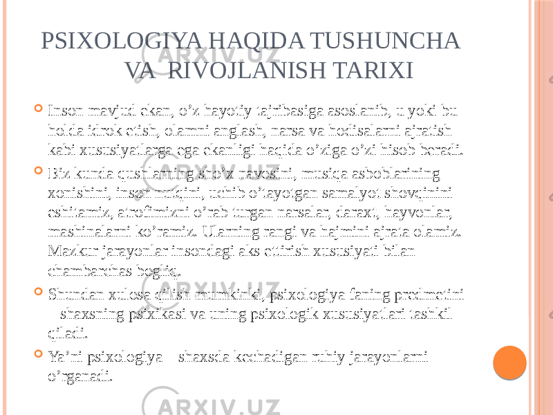 PSIXOLOGIYA HAQIDA TUSHUNCHA VA RIVOJLANISH TARIXI  Inson mavjud ekan, o’z hayotiy tajribasiga asoslanib, u yoki bu holda idrok etish, olamni anglash, narsa va hodisalarni ajratish kabi xususiyatlarga ega ekanligi haqida o’ziga o’zi hisob beradi.  Biz kunda qushlarning sho’x navosini, musiqa asboblarining xonishini, inson nutqini, uchib o’tayotgan samalyot shovqinini eshitamiz, atrofimizni o’rab turgan narsalar, daraxt, hayvonlar, mashinalarni ko’ramiz. Ularning rangi va hajmini ajrata olamiz. Mazkur jarayonlar insondagi aks ettirish xususiyati bilan chambarchas bogliq.  Shundan xulosa qilish mumkinki, psixologiya faning predmetini – shaxsning psixikasi va uning psixologik xususiyatlari tashkil qiladi.  Ya’ni psixologiya – shaxsda kechadigan ruhiy jarayonlarni o’rganadi. 