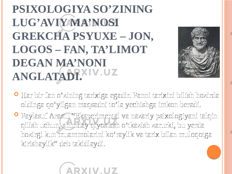 PSIXOLOGIYA SO’ZINING LUG’AVIY MA’NOSI GREKCHA PSYUXE – JON, LOGOS – FAN, TA’LIMOT DEGAN MA’NONI ANGLATADI .  Har bir fan o’zining tarixiga egadir. Fanni tarixini bilish hozirda oldinga qo’yilgan maqsadni to’la yechishga imkon beradi.  Faylasuf Arastu “Eksperimental va nazariy psixologiyani talqin qilish uchun, shunday qiyoslash o’tkazish zarurki, bu yerda hozirgi kun muammolarini ko’raylik va tarix bilan muloqotga kirishaylik” deb takidlaydi. 