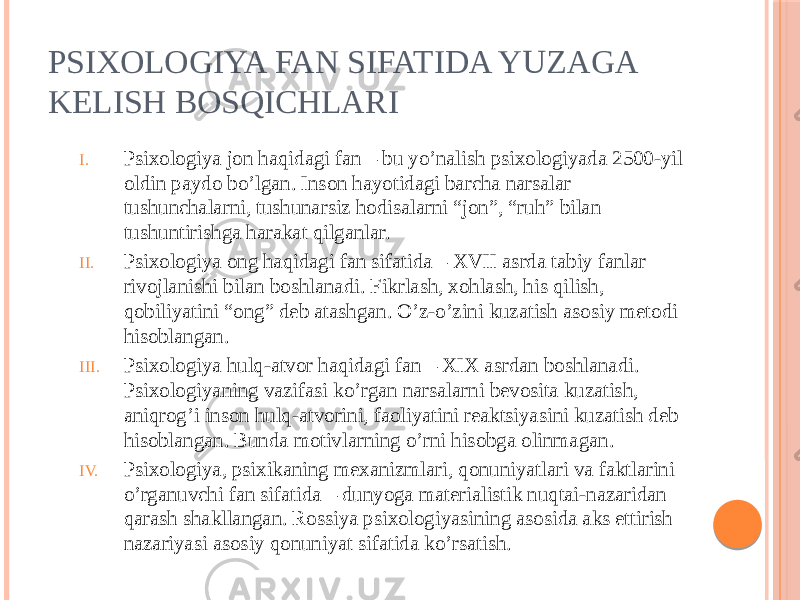 PSIXOLOGIYA FAN SIFATIDA YUZAGA KELISH BOSQICHLARI I. Psixologiya jon haqidagi fan – bu yo’nalish psixologiyada 2500-yil oldin paydo bo’lgan. Inson hayotidagi barcha narsalar tushunchalarni, tushunarsiz hodisalarni “jon”, “ruh” bilan tushuntirishga harakat qilganlar. II. Psixologiya ong haqidagi fan sifatida – XVII asrda tabiy fanlar rivojlanishi bilan boshlanadi. Fikrlash, xohlash, his qilish, qobiliyatini “ong” deb atashgan. O’z-o’zini kuzatish asosiy metodi hisoblangan. III. Psixologiya hulq-atvor haqidagi fan – XIX asrdan boshlanadi. Psixologiyaning vazifasi ko’rgan narsalarni bevosita kuzatish, aniqrog’i inson hulq-atvorini, faoliyatini reaktsiyasini kuzatish deb hisoblangan. Bunda motivlarning o’rni hisobga olinmagan. IV. Psixologiya, psixikaning mexanizmlari, qonuniyatlari va faktlarini o’rganuvchi fan sifatida – dunyoga materialistik nuqtai-nazaridan qarash shakllangan. Rossiya psixologiyasining asosida aks ettirish nazariyasi asosiy qonuniyat sifatida ko’rsatish. 