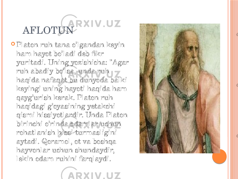  AFLOTUN  Platon ruh tana o’lgandan keyin ham hayot bo’ladi deb fikr yuritadi. Uning yozishicha: &#34;Agar ruh abadiy bo’lsa, unda ruh haqida nafaqat bu dunyoda balki keyingi uning hayoti haqida ham qayg’urish kerak. Platon ruh haqidagi g’oyasining yetakchi qismi hissiyotlardir. Unda Platon birinchi o’rinda odamlar uchun rohatlanish hissi turmasligini aytadi. Qoramol, ot va boshqa hayvonlar uchun shundaydir, lekin odam ruhini farqlaydi. 