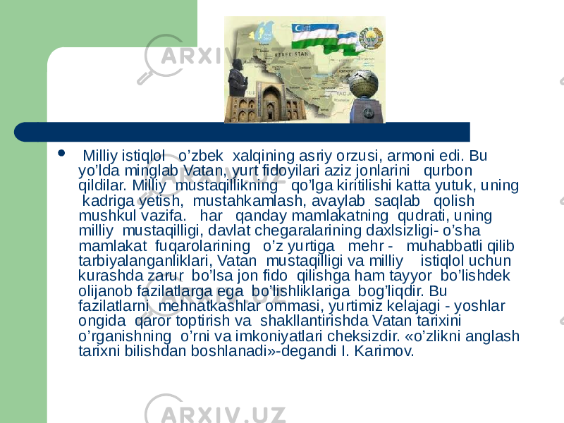  Milliy istiqlol o’zbek xalqining asriy orzusi, armoni edi. Bu yo’lda minglab Vatan, yurt fidoyilari aziz jonlarini qurbon qildilar. Milliy mustaqillikning qo’lga kiritilishi katta yutuk, uning kadriga yetish, mustahkamlash, avaylab saqlab qolish mushkul vazifa. har qanday mamlakatning qudrati, uning milliy mustaqilligi, davlat chegaralarining daxlsizligi- o’sha mamlakat fuqarolarining o’z yurtiga mehr - muhabbatli qilib tarbiyalanganliklari, Vatan mustaqilligi va milliy istiqlol uchun kurashda zarur bo’lsa jon fido qilishga ham tayyor bo’lishdek olijanob fazilatlarga ega bo’lishliklariga bog’liqdir. Bu fazilatlarni mehnatkashlar ommasi, yurtimiz kelajagi - yoshlar ongida qaror toptirish va shakllantirishda Vatan tarixini o’rganishning o’rni va imkoniyatlari cheksizdir. «o’zlikni anglash tarixni bilishdan boshlanadi»-degandi I. Karimov. 