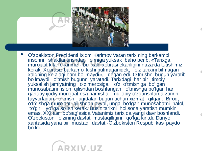  O’zbekiston Prezidenti Islom Karimov Vatan tarixining barkamol insonni shakllantirishdagi o’rniga yuksak baho berib, «Tarixga murojaat kilar ekanmiz - bu xalq xotirasi ekanligini nazarda tutishimiz kerak. Xotirasiz barkamol kishi bulmaganidek, o’z tarixini bilmagan xalqning kelajagi ham bo’lmaydi», - degan edi. O’tmishni bugun yaratib bo’lmaydi, o’tmish bugunni yaratadi. Tarixdagi har bir ijtimoiy yuksalish jamiyatning o’z merosiga, o’z o’tmishiga bo’lgan munosabatini isloh qilishdan boshlangan. o’tmishga bo’lgan har qanday ijodiy murojaat esa hamisha inqilobiy o’zgarishlarga zamin tayyorlagan, o’tmish aqidalari bugun uchun xizmat qilgan. Biroq, o’tmishga murojaat qilishdan avval, unga bo’lgan munosabatni halol, to’g’ri yo’lga solish kerak. Busiz tarixni holisona yaratish mumkin emas. XXI asr bo’sag’asida Vatanimiz tarixida yangi davr boshlandi. O’zbekiston o’zining davlat mustaqilligini qo’lga kiritdi. Dunyo xaritasida yana bir mustaqil davlat -O’zbekiston Respublikasi paydo bo’ldi. 