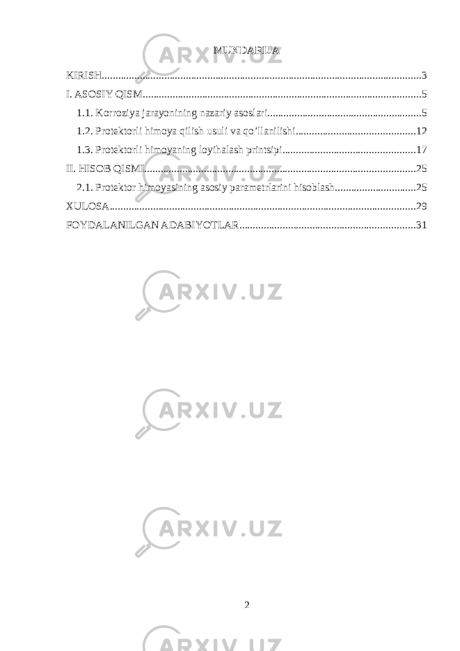 MUNDARIJA KIRISH ...................................................................................................................... 3 I. ASOSIY QISM ....................................................................................................... 5 1.1. Korroziya jarayonining nazariy asoslari ......................................................... 5 1.2. Protektorli himoya qilish usuli va qo’llanilishi ............................................ 12 1.3. Protektorli himoyaning loyihalash printsipi ................................................. 17 II. HISOB QISMI .................................................................................................... 25 2.1. Protektor himoyasining asosiy parametrlarini hisoblash .............................. 25 XULOSA ................................................................................................................. 29 FOYDALANILGAN ADABIYOTLAR ................................................................. 31 2 