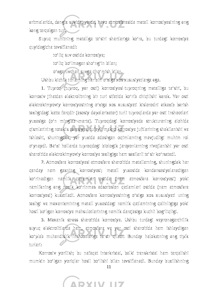 eritmalarida, dengiz suvida, yerda, havo atmosferasida metall korroziyasining eng keng tarqalgan turi. Suyuq muhitning metallga taʻsiri shartlariga koʻra, bu turdagi korroziya quyidagicha tavsiflanadi:  toʻliq suv ostida korroziya;  toʻliq boʻlmagan shoʻngʻin bilan;  oʻzgaruvchan suvga choʻmish bilan. Ushbu kichik turlarning har biri oʻziga xos xususiyatlarga ega. 1. Tuproq (tuproq, yer osti) korroziyasi-tuproqning metalliga taʻsiri, bu korroziv jihatdan elektrolitning bir turi sifatida koʻrib chiqilishi kerak. Yer osti elektrokimyoviy korroziyasining oʻziga xos xususiyati kislorodni etkazib berish tezligidagi katta farqdir (asosiy depolarizator) turli tuproqlarda yer osti inshootlari yuzasiga (oʻn minglab marta). Tuproqdagi korroziyada strukturaning alohida qismlarining notekis aerasiyasi tufayli makro korroziya juftlarining shakllanishi va ishlashi, shuningdek, yer yuzida adashgan oqimlarning mavjudligi muhim rol oʻynaydi. Baʻzi hollarda tuproqdagi biologik jarayonlarning rivojlanishi yer osti sharoitida elektrokimyoviy korroziya tezligiga ham sezilarli taʻsir koʻrsatadi. 2. Atmosfera korroziyasi-atmosfera sharoitida metallarning, shuningdek har qanday nam gazning korroziyasi; metall yuzasida kondensasiyalanadigan koʻrinadigan namlik qatlamlari ostida (nam atmosfera korroziyasi) yoki namlikning eng nozik koʻrinmas adsorbsion qatlamlari ostida (nam atmosfera korroziyasi) kuzatiladi. Atmosfera korroziyasining oʻziga xos xususiyati uning tezligi va mexanizmining metall yuzasidagi namlik qatlamining qalinligiga yoki hosil boʻlgan korroziya mahsulotlarining namlik darajasiga kuchli bogʻliqligi. 3. Mexanik stress sharoitida korroziya. Ushbu turdagi vayronagarchilik suyuq elektrolitlarda ham, atmosfera va yer osti sharoitida ham ishlaydigan koʻplab muhandislik inshootlariga taʻsir qiladi. Bunday halokatning eng tipik turlari: Korroziv yorilish; bu nafaqat interkristal, balki transkristal ham tarqalishi mumkin boʻlgan yoriqlar hosil boʻlishi bilan tavsiflanadi. Bunday buzilishning 11 