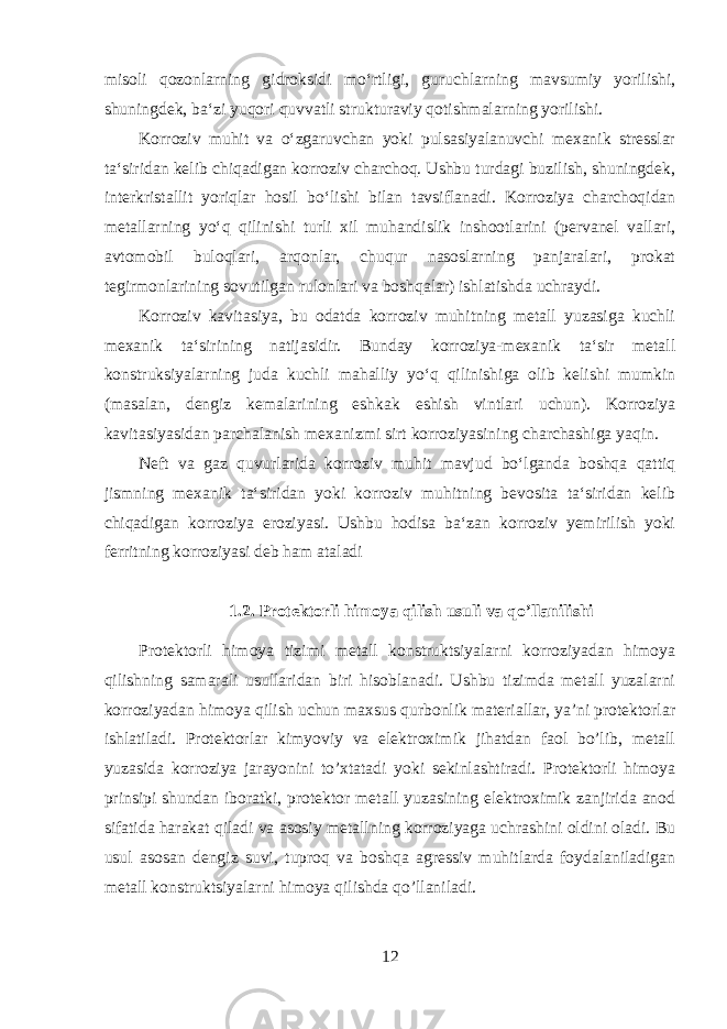 misoli qozonlarning gidroksidi moʻrtligi, guruchlarning mavsumiy yorilishi, shuningdek, baʻzi yuqori quvvatli strukturaviy qotishmalarning yorilishi. Korroziv muhit va oʻzgaruvchan yoki pulsasiyalanuvchi mexanik stresslar taʻsiridan kelib chiqadigan korroziv charchoq. Ushbu turdagi buzilish, shuningdek, interkristallit yoriqlar hosil boʻlishi bilan tavsiflanadi. Korroziya charchoqidan metallarning yoʻq qilinishi turli xil muhandislik inshootlarini (pervanel vallari, avtomobil buloqlari, arqonlar, chuqur nasoslarning panjaralari, prokat tegirmonlarining sovutilgan rulonlari va boshqalar) ishlatishda uchraydi. Korroziv kavitasiya, bu odatda korroziv muhitning metall yuzasiga kuchli mexanik taʻsirining natijasidir. Bunday korroziya-mexanik taʻsir metall konstruksiyalarning juda kuchli mahalliy yoʻq qilinishiga olib kelishi mumkin (masalan, dengiz kemalarining eshkak eshish vintlari uchun). Korroziya kavitasiyasidan parchalanish mexanizmi sirt korroziyasining charchashiga yaqin. Neft va gaz quvurlarida korroziv muhit mavjud boʻlganda boshqa qattiq jismning mexanik taʻsiridan yoki korroziv muhitning bevosita taʻsiridan kelib chiqadigan korroziya eroziyasi. Ushbu hodisa baʻzan korroziv yemirilish yoki ferritning korroziyasi deb ham ataladi 1.2. Protektorli himoya qilish usuli va qo’llanilishi Protektorli himoya tizimi metall konstruktsiyalarni korroziyadan himoya qilishning samarali usullaridan biri hisoblanadi. Ushbu tizimda metall yuzalarni korroziyadan himoya qilish uchun maxsus qurbonlik materiallar, ya’ni protektorlar ishlatiladi. Protektorlar kimyoviy va elektroximik jihatdan faol bo’lib, metall yuzasida korroziya jarayonini to’xtatadi yoki sekinlashtiradi. Protektorli himoya prinsipi shundan iboratki, protektor metall yuzasining elektroximik zanjirida anod sifatida harakat qiladi va asosiy metallning korroziyaga uchrashini oldini oladi. Bu usul asosan dengiz suvi, tuproq va boshqa agressiv muhitlarda foydalaniladigan metall konstruktsiyalarni himoya qilishda qo’llaniladi. 12 