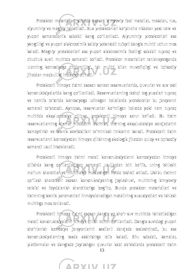 Protektor materiallari sifatida asosan kimyoviy faol metallar, masalan, rux, alyuminiy va magniy ishlatiladi. Rux protektorlari ko’pincha nisbatan past narx va yuqori samaradorlik sababli keng qo’llaniladi. Alyuminiy protektorlari esa yengilligi va yuqori elektroximik salbiy potensiali tufayli dengiz muhiti uchun mos keladi. Magniy protektorlari esa yuqori elektroximik faolligi sababli tuproq va chuchuk suvli muhitda samarali bo’ladi. Protektor materiallari tanlanayotganda ularning korroziyaga chidamliligi, ish muhiti bilan muvofiqligi va iqtisodiy jihatdan maqbulligi inobatga olinadi. Protektorli himoya tizimi asosan sanoat rezervuarlarida, quvurlar va suv osti konstruktsiyalarida keng qo’llaniladi. Rezervuarlarning tashqi tag yuzalari tuproq va namlik ta’sirida korroziyaga uchragan holatlarda protektorlar bu jarayonni samarali to’xtatadi. Ayniqsa, rezervuarlar ko’milgan holatda yoki nam tuproq muhitida ekspluatatsiya qilinsa, protektorli himoya zarur bo’ladi. Bu tizim rezervuarlarning xizmat muddatini oshirish, ularning ekspluatatsiya xarajatlarini kamaytirish va texnik xavfsizlikni ta’minlash imkonini beradi. Protektorli tizim rezervuarlarni korroziyadan himoya qilishning ekologik jihatdan qulay va iqtisodiy samarali usuli hisoblanadi. Protektorli himoya tizimi metall konstruktsiyalarni korroziyadan himoya qilishda keng qo’llaniladigan samarali usullardan biri bo’lib, uning ishlashi ma’lum sharoitlar va muhitlarga moslashgan holda tashkil etiladi. Ushbu tizimni qo’llash sharoitlari asosan konstruktsiyaning joylashuvi, muhitning kimyoviy tarkibi va foydalanish sharoitlariga bog’liq. Bunda protektor materiallari va tizimning texnik parametrlari himoyalanadigan metallning xususiyatlari va ishlash muhitiga mos tanlanadi. Protektorli himoya tizimi asosan dengiz va sho’r suv muhitida ishlatiladigan metall konstruktsiyalarni himoya qilish uchun qo’llaniladi. Dengiz suvidagi yuqori sho’rlanish korroziya jarayonlarini sezilarli darajada tezlashtiradi, bu esa konstruktsiyalarning tezda eskirishiga olib keladi. Shu sababli, kemalar, platformalar va dengizda joylashgan quvurlar kabi ob’ektlarda protektorli tizim 13 