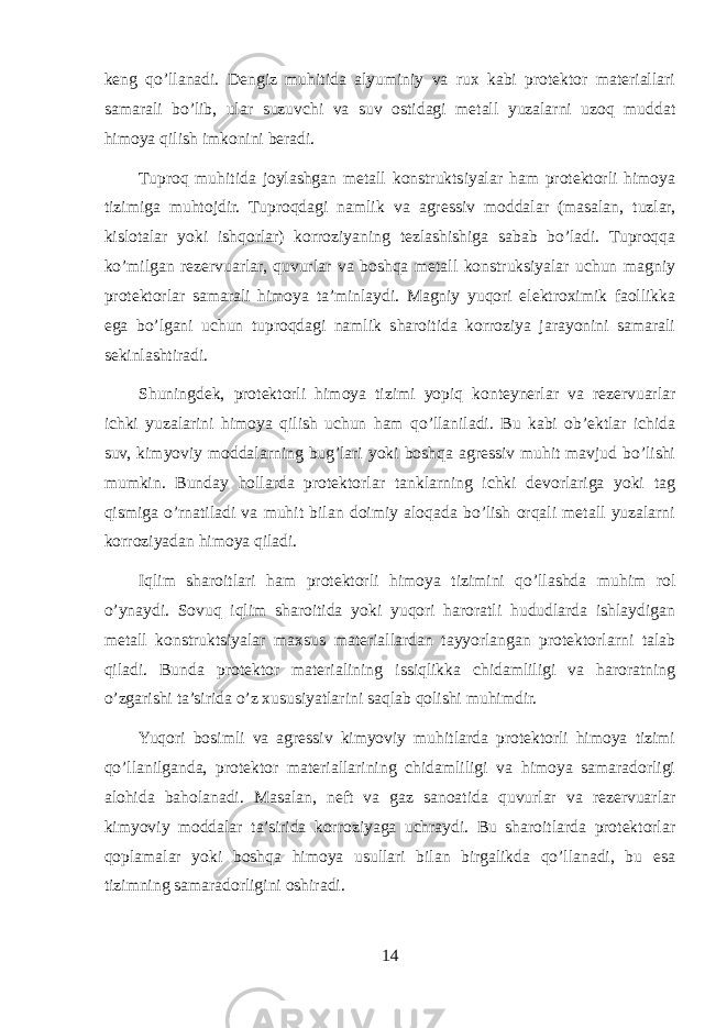 keng qo’llanadi. Dengiz muhitida alyuminiy va rux kabi protektor materiallari samarali bo’lib, ular suzuvchi va suv ostidagi metall yuzalarni uzoq muddat himoya qilish imkonini beradi. Tuproq muhitida joylashgan metall konstruktsiyalar ham protektorli himoya tizimiga muhtojdir. Tuproqdagi namlik va agressiv moddalar (masalan, tuzlar, kislotalar yoki ishqorlar) korroziyaning tezlashishiga sabab bo’ladi. Tuproqqa ko’milgan rezervuarlar, quvurlar va boshqa metall konstruksiyalar uchun magniy protektorlar samarali himoya ta’minlaydi. Magniy yuqori elektroximik faollikka ega bo’lgani uchun tuproqdagi namlik sharoitida korroziya jarayonini samarali sekinlashtiradi. Shuningdek, protektorli himoya tizimi yopiq konteynerlar va rezervuarlar ichki yuzalarini himoya qilish uchun ham qo’llaniladi. Bu kabi ob’ektlar ichida suv, kimyoviy moddalarning bug’lari yoki boshqa agressiv muhit mavjud bo’lishi mumkin. Bunday hollarda protektorlar tanklarning ichki devorlariga yoki tag qismiga o’rnatiladi va muhit bilan doimiy aloqada bo’lish orqali metall yuzalarni korroziyadan himoya qiladi. Iqlim sharoitlari ham protektorli himoya tizimini qo’llashda muhim rol o’ynaydi. Sovuq iqlim sharoitida yoki yuqori haroratli hududlarda ishlaydigan metall konstruktsiyalar maxsus materiallardan tayyorlangan protektorlarni talab qiladi. Bunda protektor materialining issiqlikka chidamliligi va haroratning o’zgarishi ta’sirida o’z xususiyatlarini saqlab qolishi muhimdir. Yuqori bosimli va agressiv kimyoviy muhitlarda protektorli himoya tizimi qo’llanilganda, protektor materiallarining chidamliligi va himoya samaradorligi alohida baholanadi. Masalan, neft va gaz sanoatida quvurlar va rezervuarlar kimyoviy moddalar ta’sirida korroziyaga uchraydi. Bu sharoitlarda protektorlar qoplamalar yoki boshqa himoya usullari bilan birgalikda qo’llanadi, bu esa tizimning samaradorligini oshiradi. 14 