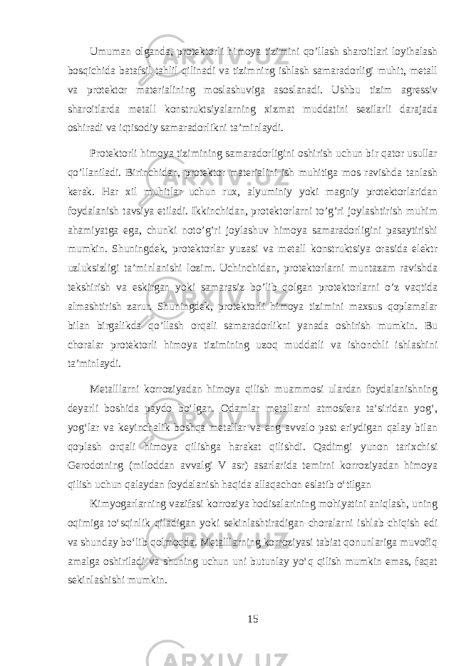 Umuman olganda, protektorli himoya tizimini qo’llash sharoitlari loyihalash bosqichida batafsil tahlil qilinadi va tizimning ishlash samaradorligi muhit, metall va protektor materialining moslashuviga asoslanadi. Ushbu tizim agressiv sharoitlarda metall konstruktsiyalarning xizmat muddatini sezilarli darajada oshiradi va iqtisodiy samaradorlikni ta’minlaydi. Protektorli himoya tizimining samaradorligini oshirish uchun bir qator usullar qo’llaniladi. Birinchidan, protektor materialini ish muhitiga mos ravishda tanlash kerak. Har xil muhitlar uchun rux, alyuminiy yoki magniy protektorlaridan foydalanish tavsiya etiladi. Ikkinchidan, protektorlarni to’g’ri joylashtirish muhim ahamiyatga ega, chunki noto’g’ri joylashuv himoya samaradorligini pasaytirishi mumkin. Shuningdek, protektorlar yuzasi va metall konstruktsiya orasida elektr uzluksizligi ta’minlanishi lozim. Uchinchidan, protektorlarni muntazam ravishda tekshirish va eskirgan yoki samarasiz bo’lib qolgan protektorlarni o’z vaqtida almashtirish zarur. Shuningdek, protektorli himoya tizimini maxsus qoplamalar bilan birgalikda qo’llash orqali samaradorlikni yanada oshirish mumkin. Bu choralar protektorli himoya tizimining uzoq muddatli va ishonchli ishlashini ta’minlaydi. Metalllarni korroziyadan himoya qilish muammosi ulardan foydalanishning deyarli boshida paydo boʻlgan. Odamlar metallarni atmosfera taʻsiridan yogʻ, yogʻlar va keyinchalik boshqa metallar va eng avvalo past eriydigan qalay bilan qoplash orqali himoya qilishga harakat qilishdi. Qadimgi yunon tarixchisi Gerodotning (miloddan avvalgi V asr) asarlarida temirni korroziyadan himoya qilish uchun qalaydan foydalanish haqida allaqachon eslatib oʻtilgan Kimyogarlarning vazifasi korroziya hodisalarining mohiyatini aniqlash, uning oqimiga toʻsqinlik qiladigan yoki sekinlashtiradigan choralarni ishlab chiqish edi va shunday boʻlib qolmoqda. Metalllarning korroziyasi tabiat qonunlariga muvofiq amalga oshiriladi va shuning uchun uni butunlay yoʻq qilish mumkin emas, faqat sekinlashishi mumkin. 15 