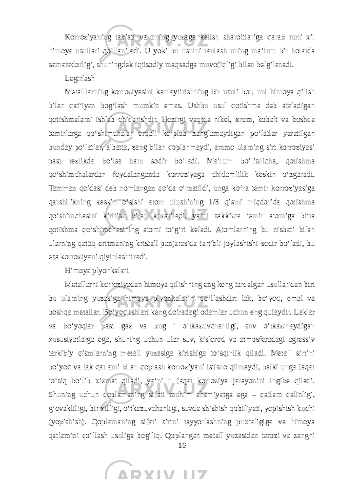 Korroziyaning tabiati va uning yuzaga kelish sharoitlariga qarab turli xil himoya usullari qoʻllaniladi. U yoki bu usulni tanlash uning maʻlum bir holatda samaradorligi, shuningdek iqtisodiy maqsadga muvofiqligi bilan belgilanadi. Legirlash Metalllarning korroziyasini kamaytirishning bir usuli bor, uni himoya qilish bilan qatʻiyan bogʻlash mumkin emas. Ushbu usul qotishma deb ataladigan qotishmalarni ishlab chiqarishdir. Hozirgi vaqtda nikel, xrom, kobalt va boshqa temirlarga qoʻshimchalar orqali koʻplab zanglamaydigan poʻlatlar yaratilgan bunday poʻlatlar, albatta, zang bilan qoplanmaydi, ammo ularning sirt korroziyasi past tezlikda boʻlsa ham sodir boʻladi. Maʻlum boʻlishicha, qotishma qoʻshimchalardan foydalanganda korroziyaga chidamlilik keskin oʻzgaradi. Tamman qoidasi deb nomlangan qoida oʻrnatildi, unga koʻra temir korroziyasiga qarshilikning keskin oʻsishi atom ulushining 1/8 qismi miqdorida qotishma qoʻshimchasini kiritish bilan kuzatiladi, yaʻni sakkizta temir atomiga bitta qotishma qoʻshimchasining atomi toʻgʻri keladi. Atomlarning bu nisbati bilan ularning qattiq eritmaning kristall panjarasida tartibli joylashishi sodir boʻladi, bu esa korroziyani qiyinlashtiradi. Himoya plyonkalari Metallarni korroziyadan himoya qilishning eng keng tarqalgan usullaridan biri bu ularning yuzasiga himoya plyonkalarini qoʻllashdir: lak, boʻyoq, emal va boshqa metallar. Boʻyoq ishlari keng doiradagi odamlar uchun eng qulaydir. Laklar va boʻyoqlar past gaz va bug ʻ oʻtkazuvchanligi, suv oʻtkazmaydigan xususiyatlarga ega, shuning uchun ular suv, kislorod va atmosferadagi agressiv tarkibiy qismlarning metall yuzasiga kirishiga toʻsqinlik qiladi. Metall sirtini boʻyoq va lak qatlami bilan qoplash korroziyani istisno qilmaydi, balki unga faqat toʻsiq boʻlib xizmat qiladi, yaʻni u faqat korroziya jarayonini ingibe qiladi. Shuning uchun qoplamaning sifati muhim ahamiyatga ega – qatlam qalinligi, gʻovakliligi, bir xilligi, oʻtkazuvchanligi, suvda shishish qobiliyati, yopishish kuchi (yopishish). Qoplamaning sifati sirtni tayyorlashning puxtaligiga va himoya qatlamini qoʻllash usuliga bogʻliq. Qoplangan metall yuzasidan tarozi va zangni 16 