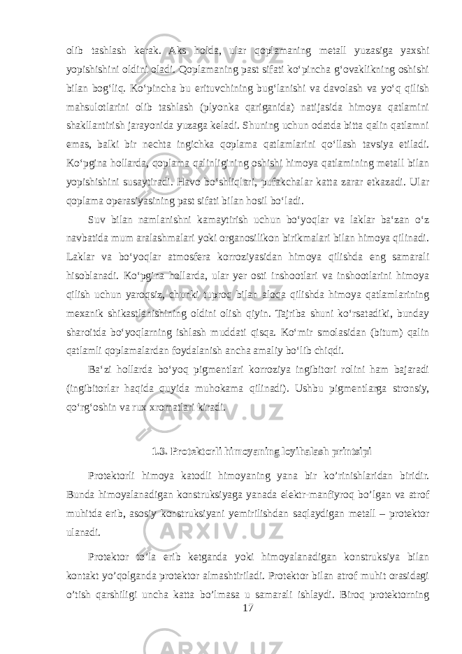 olib tashlash kerak. Aks holda, ular qoplamaning metall yuzasiga yaxshi yopishishini oldini oladi. Qoplamaning past sifati koʻpincha gʻovaklikning oshishi bilan bogʻliq. Koʻpincha bu erituvchining bugʻlanishi va davolash va yoʻq qilish mahsulotlarini olib tashlash (plyonka qariganida) natijasida himoya qatlamini shakllantirish jarayonida yuzaga keladi. Shuning uchun odatda bitta qalin qatlamni emas, balki bir nechta ingichka qoplama qatlamlarini qoʻllash tavsiya etiladi. Koʻpgina hollarda, qoplama qalinligining oshishi himoya qatlamining metall bilan yopishishini susaytiradi. Havo boʻshliqlari, pufakchalar katta zarar etkazadi. Ular qoplama operasiyasining past sifati bilan hosil boʻladi. Suv bilan namlanishni kamaytirish uchun boʻyoqlar va laklar baʻzan oʻz navbatida mum aralashmalari yoki organosilikon birikmalari bilan himoya qilinadi. Laklar va boʻyoqlar atmosfera korroziyasidan himoya qilishda eng samarali hisoblanadi. Koʻpgina hollarda, ular yer osti inshootlari va inshootlarini himoya qilish uchun yaroqsiz, chunki tuproq bilan aloqa qilishda himoya qatlamlarining mexanik shikastlanishining oldini olish qiyin. Tajriba shuni koʻrsatadiki, bunday sharoitda boʻyoqlarning ishlash muddati qisqa. Koʻmir smolasidan (bitum) qalin qatlamli qoplamalardan foydalanish ancha amaliy boʻlib chiqdi. Baʻzi hollarda boʻyoq pigmentlari korroziya ingibitori rolini ham bajaradi (ingibitorlar haqida quyida muhokama qilinadi). Ushbu pigmentlarga stronsiy, qoʻrgʻoshin va rux xromatlari kiradi. 1.3. Protektorli himoyaning loyihalash printsipi Protektorli himoya katodli himoyaning yana bir ko’rinishlaridan biridir. Bunda himoyalanadigan konstruksiyaga yanada elektr-manfiyroq bo’lgan va atrof muhitda erib, asosiy konstruksiyani yemirilishdan saqlaydigan metall – protektor ulanadi. Protektor to’la erib ketganda yoki himoyalanadigan konstruksiya bilan kontakt yo’qolganda protektor almashtiriladi. Protektor bilan atrof muhit orasidagi o’tish qarshiligi uncha katta bo’lmasa u samarali ishlaydi. Biroq protektorning 17 