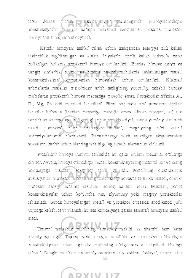 ta’sir doirasi ma’lum masofa orqali cheklangandir. Himoyalanadigan konstruksiyadan mumkin bo’lgan maksimal uzoqlashish masofasi protektor himoya tasirining radiusi deyiladi. Katodli himoyani tashkil qilish uchun tashqaridan energiya olib kelish qiyinchilik tug’diradigan va elektr liniyalarini tortib kelish iqtisodiy zarar bo’ladigan hollarda protektorli himoya qo’llaniladi. Bunday himoya daryo va dengiz suvlarida, tuproq va boshqa neytral muhitlarda ishlatiladigan metall konstruksiyalarni korroziyadan himoyalash uchun qo’llaniladi. Kislotali eritmalarda metallar o’z-o’zidan erish tezligining yuqoriligi sababli bunday muhitlarda protektorli himoya maqsadga muvofiq emas. Protektorlar sifatida Al, Fe, Mg, Zn kabi metallari ishlatiladi. Biroq sof metallarni protektor sifatida ishlatish iqtisodiy jihatdan maqsadga muvofiq emas. Undan tashqari, sof rux dendrit strukturaga ega bo’lganligi uchun notekis eriydi, toza alyuminiy sirti zich oksid plyonkasi bilan qoplangan bo’ladi, magniyning o’zi kuchli korroziyalanuvchi hisoblanadi. Protektorlarga talab etiladigan ekspluatatsion xossalarni berish uchun ularning tarkibiga legirlovchi elementlar kiritiladi. Protektorli himoya tizimini tanlashda bir qator muhim mezonlar e’tiborga olinadi. Avvalo, himoya qilinadigan metall konstruktsiyaning material turi va uning korroziyaga nisbatan sezgirligi tahlil qilinadi. Metallning elektroximik xususiyatlari protektor materialining tanlanishiga bevosita ta’sir ko’rsatadi, chunki protektor asosiy metallga nisbatan faolroq bo’lishi kerak. Masalan, po’lat konstruktsiyalar uchun ko’pincha rux, alyuminiy yoki magniy protektorlar ishlatiladi. Bunda himoyalangan metall va protektor o’rtasida anod-katod jufti vujudga kelishi ta’minlanadi, bu esa korroziyaga qarshi samarali himoyani tashkil etadi. Tizimni tanlashda muhitning kimyoviy tarkibi va sharoiti ham katta ahamiyatga ega. Tuproq yoki dengiz muhitida ekspluatatsiya qilinadigan konstruktsiyalar uchun agressiv muhitning o’ziga xos xususiyatlari hisobga olinadi. Dengiz muhitida alyuminiy protektorlar yaxshiroq ishlaydi, chunki ular 18 