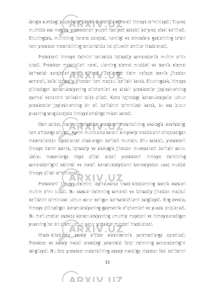 dengiz suvidagi yuqori sho’rlanish sharoitida samarali himoya ta’minlaydi. Tuproq muhitida esa magniy protektorlari yuqori faoliyati sababli ko’proq afzal ko’riladi. Shuningdek, muhitning harorat darajasi, namligi va atmosfera gazlarining ta’siri ham protektor materialining tanlanishida hal qiluvchi omillar hisoblanadi. Protektorli himoya tizimini tanlashda iqtisodiy samaradorlik muhim o’rin tutadi. Protektor materiallari narxi, ularning xizmat muddati va texnik xizmat ko’rsatish xarajatlari tahlil qilinadi. Tanlangan tizim nafaqat texnik jihatdan samarali, balki iqtisodiy jihatdan ham maqbul bo’lishi kerak. Shuningdek, himoya qilinadigan konstruktsiyaning o’lchamlari va shakli protektorlar joylashuvining optimal variantini tanlashni talab qiladi. Katta hajmdagi konstruktsiyalar uchun protektorlar joylashuvining bir xil bo’lishini ta’minlash kerak, bu esa butun yuzaning teng darajada himoyalanishiga imkon beradi. Oxir-oqibat, tizimni tanlashda protektor materialining ekologik xavfsizligi ham e’tiborga olinadi. Ayrim muhitlarda zararli kimyoviy moddalarni chiqaradigan materiallardan foydalanish cheklangan bo’lishi mumkin. Shu sababli, protektorli himoya tizimi texnik, iqtisodiy va ekologik jihatdan muvozanatli bo’lishi zarur. Ushbu mezonlarga rioya qilish orqali protektorli himoya tizimining samaradorligini oshirish va metall konstruktsiyalarni korroziyadan uzoq muddat himoya qilish ta’minlanadi. Protektorli himoya tizimini loyihalashda hisob-kitoblarning texnik asoslari muhim o’rin tutadi. Bu asoslar tizimning samarali va iqtisodiy jihatdan maqbul bo’lishini ta’minlash uchun zarur bo’lgan ko’rsatkichlarni belgilaydi. Eng avvalo, himoya qilinadigan konstruktsiyaning geometrik o’lchamlari va yuzasi aniqlanadi. Bu ma’lumotlar asosida konstruktsiyaning umumiy maydoni va himoyalanadigan yuzaning har bir qismi uchun zarur protektor miqdori hisoblanadi. Hisob-kitoblarda asosiy e’tibor elektroximik parametrlarga qaratiladi. Protektor va asosiy metall orasidagi potentsial farqi tizimning samaradorligini belgilaydi. Bu farq protektor materialining asosiy metallga nisbatan faol bo’lishini 19 