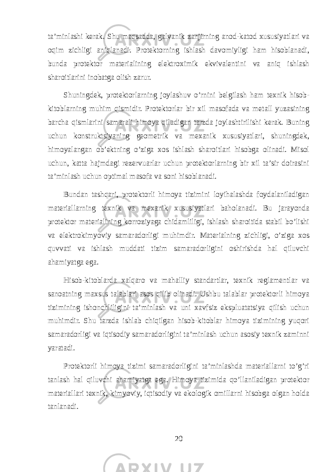 ta’minlashi kerak. Shu maqsadda, galvanik zanjirning anod-katod xususiyatlari va oqim zichligi aniqlanadi. Protektorning ishlash davomiyligi ham hisoblanadi, bunda protektor materialining elektroximik ekvivalentini va aniq ishlash sharoitlarini inobatga olish zarur. Shuningdek, protektorlarning joylashuv o’rnini belgilash ham texnik hisob- kitoblarning muhim qismidir. Protektorlar bir xil masofada va metall yuzasining barcha qismlarini samarali himoya qiladigan tarzda joylashtirilishi kerak. Buning uchun konstruktsiyaning geometrik va mexanik xususiyatlari, shuningdek, himoyalangan ob’ektning o’ziga xos ishlash sharoitlari hisobga olinadi. Misol uchun, katta hajmdagi rezervuarlar uchun protektorlarning bir xil ta’sir doirasini ta’minlash uchun optimal masofa va soni hisoblanadi. Bundan tashqari, protektorli himoya tizimini loyihalashda foydalaniladigan materiallarning texnik va mexanik xususiyatlari baholanadi. Bu jarayonda protektor materialining korroziyaga chidamliligi, ishlash sharoitida stabil bo’lishi va elektrokimyoviy samaradorligi muhimdir. Materialning zichligi, o’ziga xos quvvati va ishlash muddati tizim samaradorligini oshirishda hal qiluvchi ahamiyatga ega. Hisob-kitoblarda xalqaro va mahalliy standartlar, texnik reglamentlar va sanoatning maxsus talablari asos qilib olinadi. Ushbu talablar protektorli himoya tizimining ishonchliligini ta’minlash va uni xavfsiz ekspluatatsiya qilish uchun muhimdir. Shu tarzda ishlab chiqilgan hisob-kitoblar himoya tizimining yuqori samaradorligi va iqtisodiy samaradorligini ta’minlash uchun asosiy texnik zaminni yaratadi. Protektorli himoya tizimi samaradorligini ta’minlashda materiallarni to’g’ri tanlash hal qiluvchi ahamiyatga ega. Himoya tizimida qo’llaniladigan protektor materiallari texnik, kimyoviy, iqtisodiy va ekologik omillarni hisobga olgan holda tanlanadi. 20 