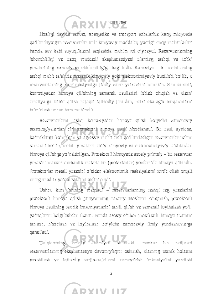 KIRISH Hozirgi davrda sanoat, energetika va transport sohalarida keng miqyosda qo’llanilayotgan rezervuarlar turli kimyoviy moddalar, yoqilg’i-moy mahsulotlari hamda suv kabi suyuqliklarni saqlashda muhim rol o’ynaydi. Rezervuarlarning ishonchliligi va uzoq muddatli ekspluatatsiyasi ularning tashqi va ichki yuzalarining korroziyaga chidamliligiga bog’liqdir. Korroziya – bu metallarning tashqi muhit ta’sirida mexanik-kimyoviy yoki elektroximiyaviy buzilishi bo’lib, u rezervuarlarning konstruksiyasiga jiddiy zarar yetkazishi mumkin. Shu sababli, korroziyadan himoya qilishning samarali usullarini ishlab chiqish va ularni amaliyotga tatbiq qilish nafaqat iqtisodiy jihatdan, balki ekologik barqarorlikni ta’minlash uchun ham muhimdir. Rezervuarlarni tashqi korroziyadan himoya qilish bo’yicha zamonaviy texnologiyalardan biri protektorli himoya usuli hisoblanadi. Bu usul, ayniqsa, ko’miklarga ko’milgan va agressiv muhitlarda qo’llaniladigan rezervuarlar uchun samarali bo’lib, metall yuzalarni aktiv kimyoviy va elektroximiyaviy ta’sirlardan himoya qilishga yo’naltirilgan. Protektorli himoyada asosiy printsip – bu rezervuar yuzasini maxsus qurbonlik materiallar (protektorlar) yordamida himoya qilishdir. Protektorlar metall yuzasini o’zidan elektroximik reaksiyalarni tortib olish orqali uning anodlik yo’qolishlarini oldini oladi. Ushbu kurs ishining maqsadi – rezervuarlarning tashqi tag yuzalarini protektorli himoya qilish jarayonining nazariy asoslarini o’rganish, protektorli himoya usulining texnik imkoniyatlarini tahlil qilish va samarali loyihalash yo’l- yo’riqlarini belgilashdan iborat. Bunda asosiy e’tibor protektorli himoya tizimini tanlash, hisoblash va loyihalash bo’yicha zamonaviy ilmiy yondashuvlarga qaratiladi. Tadqiqotning amaliy ahamiyati shundaki, mazkur ish natijalari rezervuarlarning ekspluatatsiya davomiyligini oshirish, ularning texnik holatini yaxshilash va iqtisodiy sarf-xarajatlarni kamaytirish imkoniyatini yaratishi 3 