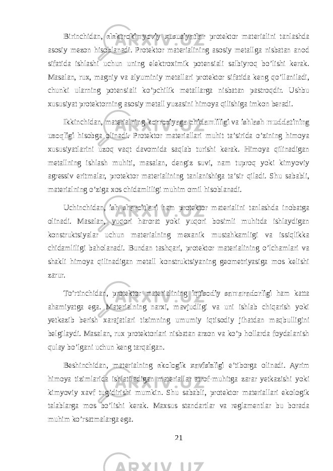 Birinchidan, elektrokimyoviy xususiyatlar protektor materialini tanlashda asosiy mezon hisoblanadi. Protektor materialining asosiy metallga nisbatan anod sifatida ishlashi uchun uning elektroximik potensiali salbiyroq bo’lishi kerak. Masalan, rux, magniy va alyuminiy metallari protektor sifatida keng qo’llaniladi, chunki ularning potensiali ko’pchilik metallarga nisbatan pastroqdir. Ushbu xususiyat protektorning asosiy metall yuzasini himoya qilishiga imkon beradi. Ikkinchidan, materialning korroziyaga chidamliligi va ishlash muddatining uzoqligi hisobga olinadi. Protektor materiallari muhit ta’sirida o’zining himoya xususiyatlarini uzoq vaqt davomida saqlab turishi kerak. Himoya qilinadigan metallning ishlash muhiti, masalan, dengiz suvi, nam tuproq yoki kimyoviy agressiv eritmalar, protektor materialining tanlanishiga ta’sir qiladi. Shu sababli, materialning o’ziga xos chidamliligi muhim omil hisoblanadi. Uchinchidan, ish sharoitlari ham protektor materialini tanlashda inobatga olinadi. Masalan, yuqori harorat yoki yuqori bosimli muhitda ishlaydigan konstruktsiyalar uchun materialning mexanik mustahkamligi va issiqlikka chidamliligi baholanadi. Bundan tashqari, protektor materialining o’lchamlari va shakli himoya qilinadigan metall konstruktsiyaning geometriyasiga mos kelishi zarur. To’rtinchidan, protektor materialining iqtisodiy samaradorligi ham katta ahamiyatga ega. Materialning narxi, mavjudligi va uni ishlab chiqarish yoki yetkazib berish xarajatlari tizimning umumiy iqtisodiy jihatdan maqbulligini belgilaydi. Masalan, rux protektorlari nisbatan arzon va ko’p hollarda foydalanish qulay bo’lgani uchun keng tarqalgan. Beshinchidan, materialning ekologik xavfsizligi e’tiborga olinadi. Ayrim himoya tizimlarida ishlatiladigan materiallar atrof-muhitga zarar yetkazishi yoki kimyoviy xavf tug’dirishi mumkin. Shu sababli, protektor materiallari ekologik talablarga mos bo’lishi kerak. Maxsus standartlar va reglamentlar bu borada muhim ko’rsatmalarga ega. 21 