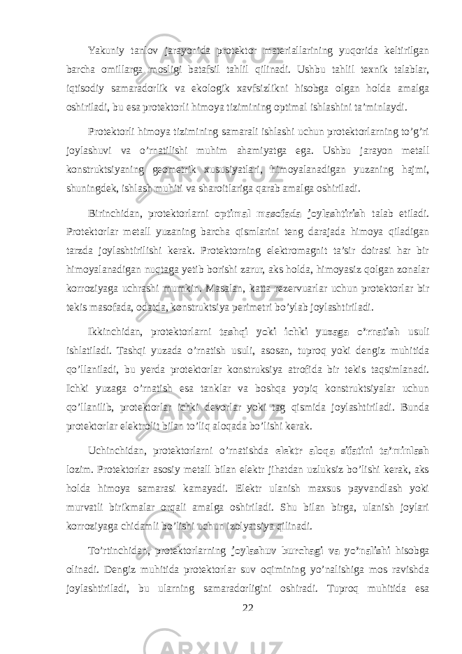 Yakuniy tanlov jarayonida protektor materiallarining yuqorida keltirilgan barcha omillarga mosligi batafsil tahlil qilinadi. Ushbu tahlil texnik talablar, iqtisodiy samaradorlik va ekologik xavfsizlikni hisobga olgan holda amalga oshiriladi, bu esa protektorli himoya tizimining optimal ishlashini ta’minlaydi. Protektorli himoya tizimining samarali ishlashi uchun protektorlarning to’g’ri joylashuvi va o’rnatilishi muhim ahamiyatga ega. Ushbu jarayon metall konstruktsiyaning geometrik xususiyatlari, himoyalanadigan yuzaning hajmi, shuningdek, ishlash muhiti va sharoitlariga qarab amalga oshiriladi. Birinchidan, protektorlarni optimal masofada joylashtirish talab etiladi. Protektorlar metall yuzaning barcha qismlarini teng darajada himoya qiladigan tarzda joylashtirilishi kerak. Protektorning elektromagnit ta’sir doirasi har bir himoyalanadigan nuqtaga yetib borishi zarur, aks holda, himoyasiz qolgan zonalar korroziyaga uchrashi mumkin. Masalan, katta rezervuarlar uchun protektorlar bir tekis masofada, odatda, konstruktsiya perimetri bo’ylab joylashtiriladi. Ikkinchidan, protektorlarni tashqi yoki ichki yuzaga o’rnatish usuli ishlatiladi. Tashqi yuzada o’rnatish usuli, asosan, tuproq yoki dengiz muhitida qo’llaniladi, bu yerda protektorlar konstruksiya atrofida bir tekis taqsimlanadi. Ichki yuzaga o’rnatish esa tanklar va boshqa yopiq konstruktsiyalar uchun qo’llanilib, protektorlar ichki devorlar yoki tag qismida joylashtiriladi. Bunda protektorlar elektrolit bilan to’liq aloqada bo’lishi kerak. Uchinchidan, protektorlarni o’rnatishda elektr aloqa sifatini ta’minlash lozim. Protektorlar asosiy metall bilan elektr jihatdan uzluksiz bo’lishi kerak, aks holda himoya samarasi kamayadi. Elektr ulanish maxsus payvandlash yoki murvatli birikmalar orqali amalga oshiriladi. Shu bilan birga, ulanish joylari korroziyaga chidamli bo’lishi uchun izolyatsiya qilinadi. To’rtinchidan, protektorlarning joylashuv burchagi va yo’nalishi hisobga olinadi. Dengiz muhitida protektorlar suv oqimining yo’nalishiga mos ravishda joylashtiriladi, bu ularning samaradorligini oshiradi. Tuproq muhitida esa 22 