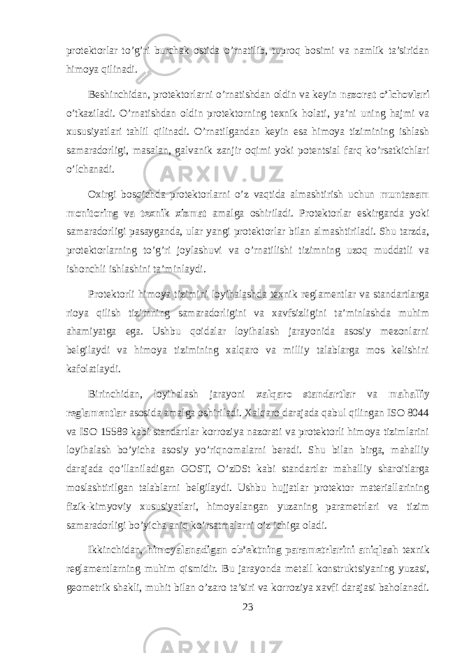 protektorlar to’g’ri burchak ostida o’rnatilib, tuproq bosimi va namlik ta’siridan himoya qilinadi. Beshinchidan, protektorlarni o’rnatishdan oldin va keyin nazorat o’lchovlari o’tkaziladi. O’rnatishdan oldin protektorning texnik holati, ya’ni uning hajmi va xususiyatlari tahlil qilinadi. O’rnatilgandan keyin esa himoya tizimining ishlash samaradorligi, masalan, galvanik zanjir oqimi yoki potentsial farq ko’rsatkichlari o’lchanadi. Oxirgi bosqichda protektorlarni o’z vaqtida almashtirish uchun muntazam monitoring va texnik xizmat amalga oshiriladi. Protektorlar eskirganda yoki samaradorligi pasayganda, ular yangi protektorlar bilan almashtiriladi. Shu tarzda, protektorlarning to’g’ri joylashuvi va o’rnatilishi tizimning uzoq muddatli va ishonchli ishlashini ta’minlaydi. Protektorli himoya tizimini loyihalashda texnik reglamentlar va standartlarga rioya qilish tizimning samaradorligini va xavfsizligini ta’minlashda muhim ahamiyatga ega. Ushbu qoidalar loyihalash jarayonida asosiy mezonlarni belgilaydi va himoya tizimining xalqaro va milliy talablarga mos kelishini kafolatlaydi. Birinchidan, loyihalash jarayoni xalqaro standartlar va mahalliy reglamentlar asosida amalga oshiriladi. Xalqaro darajada qabul qilingan ISO 8044 va ISO 15589 kabi standartlar korroziya nazorati va protektorli himoya tizimlarini loyihalash bo’yicha asosiy yo’riqnomalarni beradi. Shu bilan birga, mahalliy darajada qo’llaniladigan GOST, O’zDSt kabi standartlar mahalliy sharoitlarga moslashtirilgan talablarni belgilaydi. Ushbu hujjatlar protektor materiallarining fizik-kimyoviy xususiyatlari, himoyalangan yuzaning parametrlari va tizim samaradorligi bo’yicha aniq ko’rsatmalarni o’z ichiga oladi. Ikkinchidan, himoyalanadigan ob’ektning parametrlarini aniqlash texnik reglamentlarning muhim qismidir. Bu jarayonda metall konstruktsiyaning yuzasi, geometrik shakli, muhit bilan o’zaro ta’siri va korroziya xavfi darajasi baholanadi. 23 