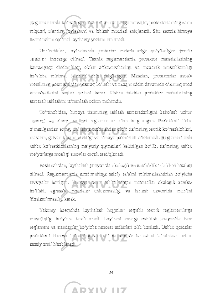 Reglamentlarda ko’rsatilgan hisob-kitob usullariga muvofiq, protektorlarning zarur miqdori, ularning joylashuvi va ishlash muddati aniqlanadi. Shu asosda himoya tizimi uchun optimal loyihaviy yechim tanlanadi. Uchinchidan, loyihalashda protektor materiallariga qo’yiladigan texnik talablar inobatga olinadi. Texnik reglamentlarda protektor materiallarining korroziyaga chidamliligi, elektr o’tkazuvchanligi va mexanik mustahkamligi bo’yicha minimal talablari aniq belgilangan. Masalan, protektorlar asosiy metallning potentsialidan pastroq bo’lishi va uzoq muddat davomida o’zining anod xususiyatlarini saqlab qolishi kerak. Ushbu talablar protektor materialining samarali ishlashini ta’minlash uchun muhimdir. To’rtinchidan, himoya tizimining ishlash samaradorligini baholash uchun nazorat va sinov usullari reglamentlar bilan belgilangan. Protektorli tizim o’rnatilgandan so’ng, uni ishga tushirishdan oldin tizimning texnik ko’rsatkichlari, masalan, galvanik oqim zichligi va himoya potentsiali o’lchanadi. Reglamentlarda ushbu ko’rsatkichlarning me’yoriy qiymatlari keltirilgan bo’lib, tizimning ushbu me’yorlarga mosligi sinovlar orqali tasdiqlanadi. Beshinchidan, loyihalash jarayonida ekologik va xavfsizlik talablari hisobga olinadi. Reglamentlarda atrof-muhitga salbiy ta’sirni minimallashtirish bo’yicha tavsiyalar berilgan. Himoya tizimi ishlatiladigan materiallar ekologik xavfsiz bo’lishi, agressiv moddalar chiqarmasligi va ishlash davomida muhitni ifloslantirmasligi kerak. Yakuniy bosqichda loyihalash hujjatlari tegishli texnik reglamentlarga muvofiqligi bo’yicha tasdiqlanadi. Loyihani amalga oshirish jarayonida ham reglament va standartlar bo’yicha nazorat tadbirlari olib boriladi. Ushbu qoidalar protektorli himoya tizimining samarali va xavfsiz ishlashini ta’minlash uchun asosiy omil hisoblanadi. 24 