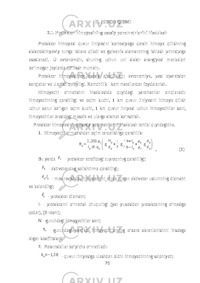 II. HISOB QISMI 2.1. Protektor himoyasining asosiy parametrlarini hisoblash Protektor himoyasi quvur liniyasini korroziyaga qarshi himoya qilishning elektrokimyoviy turiga ishora qiladi va galvanik elementning ishlash printsipiga asoslanadi. U avtonomdir, shuning uchun uni elektr energiyasi manbalari boʻlmagan joylarda qoʻllash mumkin. Protektor himoyasining asosiy afzalliklari: avtonomiya, past operatsion xarajatlar va ulanish qulayligi. Kamchilik - kam metallardan foydalanish. Himoyachi oʻrnatishni hisoblashda quyidagi parametrlar aniqlanadi: himoyachining qarshiligi va oqim kuchi, 1 km quvur liniyasini himoya qilish uchun zarur boʻlgan oqim kuchi, 1 km quvur liniyasi uchun himoyachilar soni, himoyachilar orasidagi masofa va ularga xizmat koʻrsatish. Protektor himoyasining asosiy parametrlarini hisoblash tartibi quyidagicha. 1. Himoyachi oʻrnatishdan oqim tarqalishiga qarshilik: R п = 0,366 ρ г l а⋅N⋅η э (lg 2l а d а +1 2lg 4h+l а 4h−l а+ρ а ρ г lg d а d п ) , (1) Bu yerda ρг - protektor atrofidagi tuproqning qarshiligi; ρа - aktivatorning solishtirma qarshiligi; dа,lа - mos ravishda, himoyachini oʻrab turgan aktivator ustunining diametri va balandligi; dп - protektor diametri; h - protektorni oʻrnatish chuqurligi (yer yuzasidan protektorning oʻrtasiga qadar), (9-rasm); N - guruhdagi himoyachilar soni; ηэ - guruhdagi vertikal himoyachilarning oʻzaro ekranlanishini hisobga olgan koeffitsient. 2. Potentsiallar boʻyicha oʻrnatiladi: Еп=−1,6 В - quvur liniyasiga ulashdan oldin himoyachining salohiyati; 26 