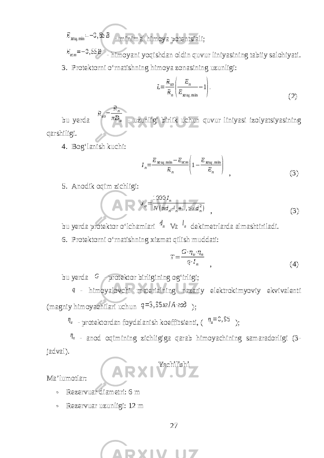 Езащ .min =−0,85 В- minimal himoya potentsiali; Еест =−0,55 B - himoyani yoqishdan oldin quvur liniyasining tabiiy salohiyati. 3. Protektorni oʻrnatishning himoya zonasining uzunligi: L= Rиз Rn( Еп Езащ .min −1). (2) bu yerda Rиз= Rn πD н - uzunligi birlik uchun quvur liniyasi izolyatsiyasining qarshiligi. 4. Bogʻlanish kuchi: Iп= Езащ .min −Eест Rп (1− Езащ .min Eп ) , (3) 5. Anodik oqim zichligi: Jа=1000 Iп N (πd n⋅ln+1,57 dn2) , ( 3 ) bu yerda protektor oʻlchamlari dn Va ln dekimetrlarda almashtiriladi. 6. Protektorni oʻrnatishning xizmat qilish muddati: Т= G⋅ηи⋅ηп q⋅In , (4) bu yerda G - protektor birligining ogʻirligi; q - himoyalovchi materialning nazariy elektrokimyoviy ekvivalenti (magniy himoyachilari uchun q=3,95 кг /A⋅год ); ηи - protektordan foydalanish koeffitsienti, ( ηи=0,95 ); ηп - anod oqimining zichligiga qarab himoyachining samaradorligi (3- jadval). Yechilishi Ma’lumotlar:  Rezervuar diametri: 6 m  Rezervuar uzunligi: 12 m 27 